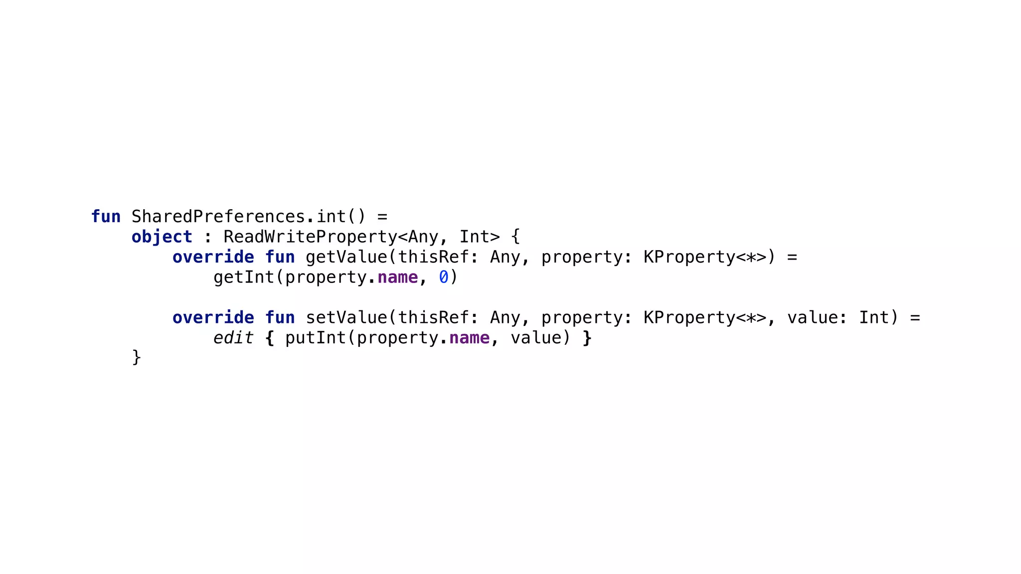 fun SharedPreferences.int() =
object : ReadWriteProperty<Any, Int> {
override fun getValue(thisRef: Any, property: KProperty<*>) =
getInt(property.name, 0)
override fun setValue(thisRef: Any, property: KProperty<*>, value: Int) =
edit { putInt(property.name, value) }
}1
 