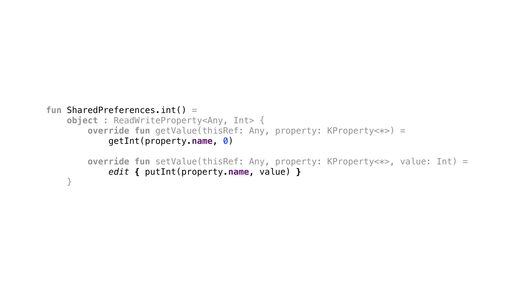 fun SharedPreferences.int() =
object : ReadWriteProperty<Any, Int> {
override fun getValue(thisRef: Any, property: KProperty<*>) =
getInt(property.name, 0)
override fun setValue(thisRef: Any, property: KProperty<*>, value: Int) =
edit { putInt(property.name, value) }
}1
 