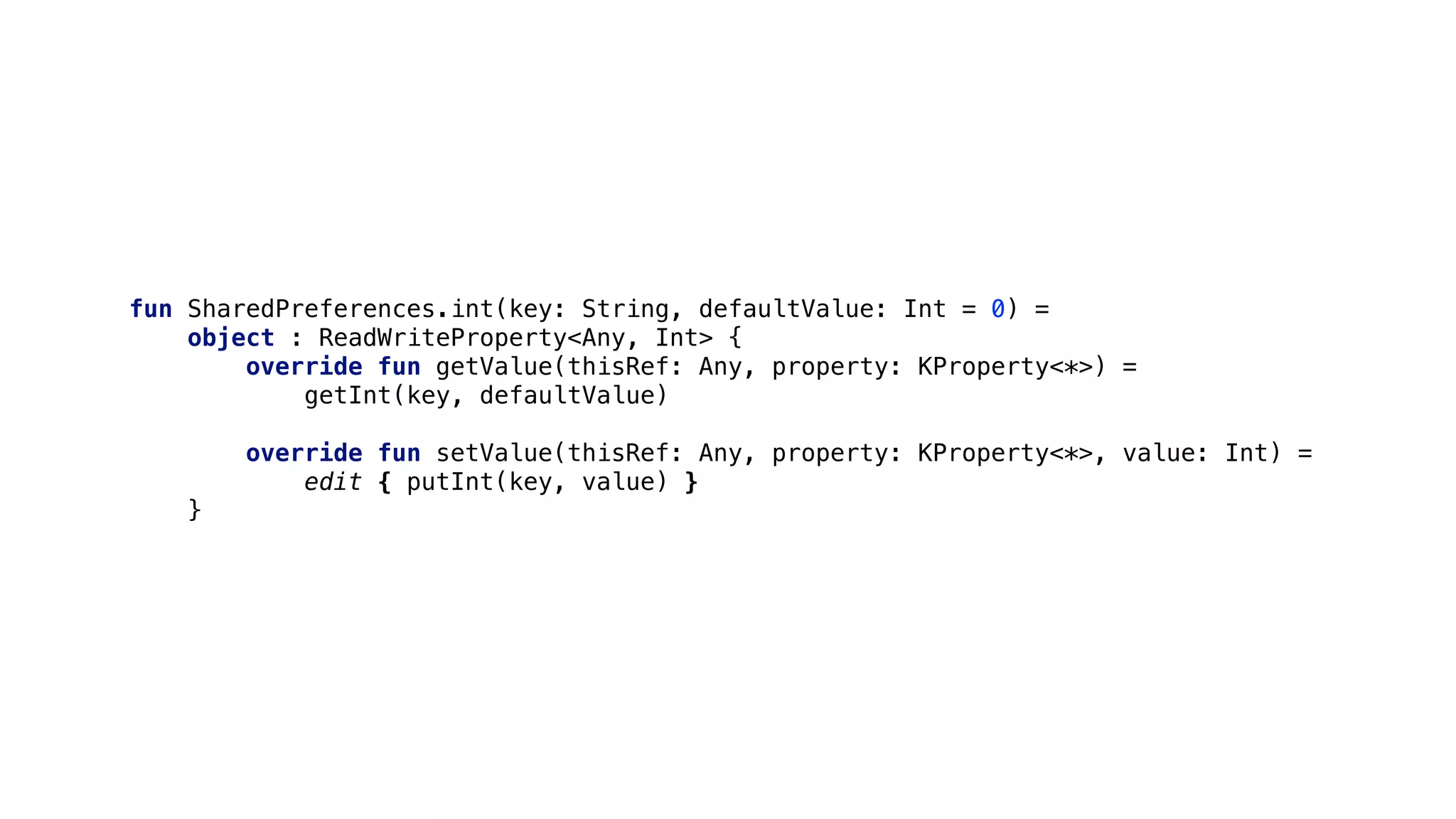 fun SharedPreferences.int(key: String, defaultValue: Int = 0) =
object : ReadWriteProperty<Any, Int> {
override fun getValue(thisRef: Any, property: KProperty<*>) =
getInt(key, defaultValue)
override fun setValue(thisRef: Any, property: KProperty<*>, value: Int) =
edit { putInt(key, value) }
}1
 