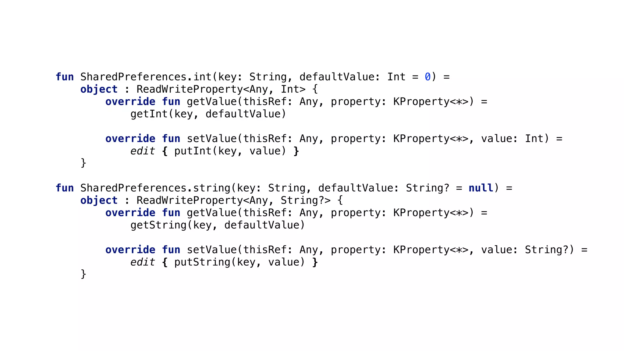 fun SharedPreferences.int(key: String, defaultValue: Int = 0) =
object : ReadWriteProperty<Any, Int> {
override fun getValue(thisRef: Any, property: KProperty<*>) =
getInt(key, defaultValue)
override fun setValue(thisRef: Any, property: KProperty<*>, value: Int) =
edit { putInt(key, value) }
}1
fun SharedPreferences.string(key: String, defaultValue: String? = null) =
object : ReadWriteProperty<Any, String?> {
override fun getValue(thisRef: Any, property: KProperty<*>) =
getString(key, defaultValue)
override fun setValue(thisRef: Any, property: KProperty<*>, value: String?) =
edit { putString(key, value) }
}2
 