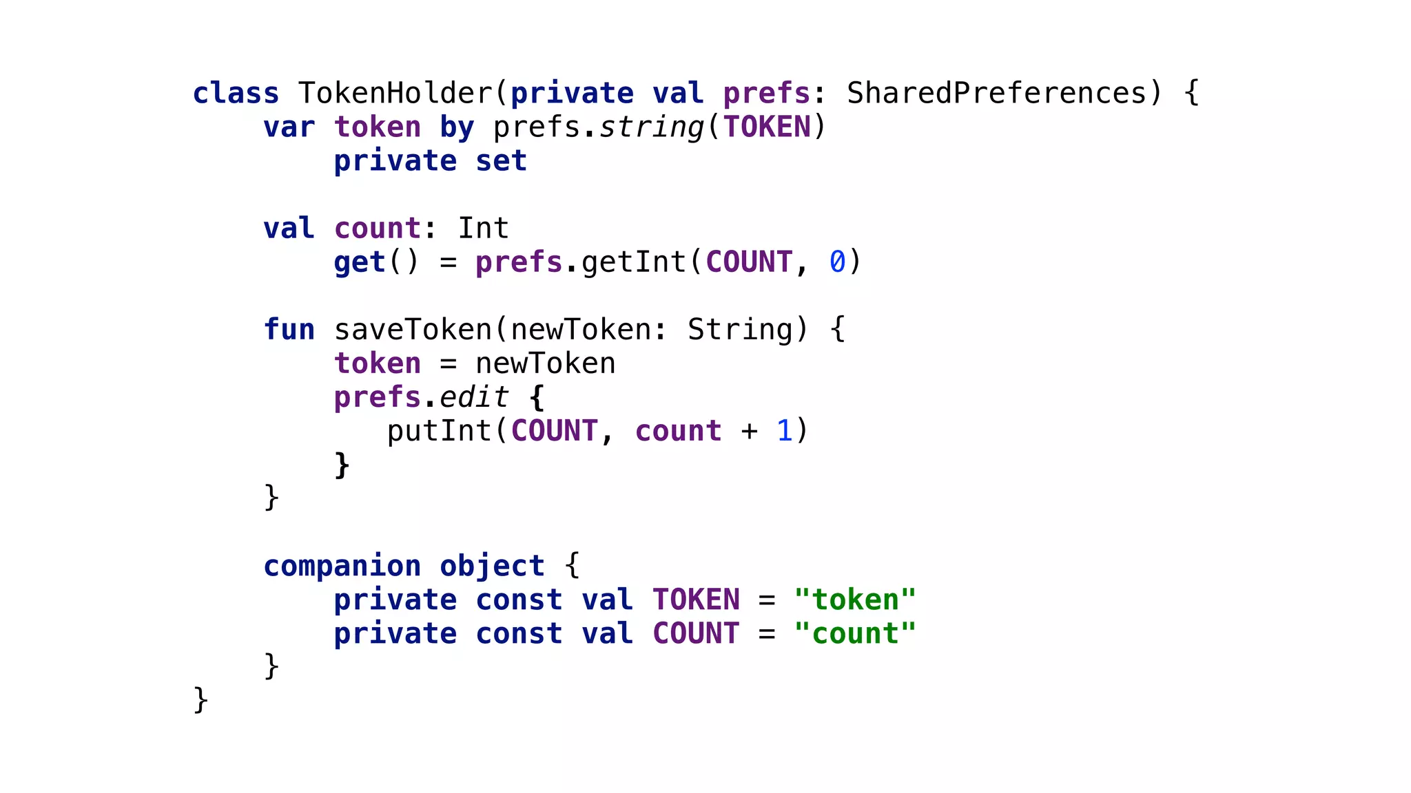 class TokenHolder(private val prefs: SharedPreferences) {
var token by prefs.string(TOKEN)1
private set
val count: Int
get() = prefs.getInt(COUNT, 0)
fun saveToken(newToken: String) {
token = newToken
prefs.edit {
putInt(COUNT, count + 1)
}1
}2
companion object {
private const val TOKEN = "token"
private const val COUNT = "count"
}3
}4
 