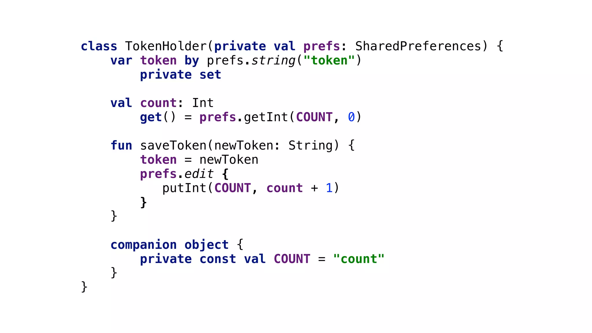 class TokenHolder(private val prefs: SharedPreferences) {
var token by prefs.string("token")1
private set
val count: Int
get() = prefs.getInt(COUNT, 0)2
fun saveToken(newToken: String) {
token = newToken
prefs.edit {
putInt(COUNT, count + 1)
}1
}2
companion object {
private const val COUNT = "count"
}3
}4
 