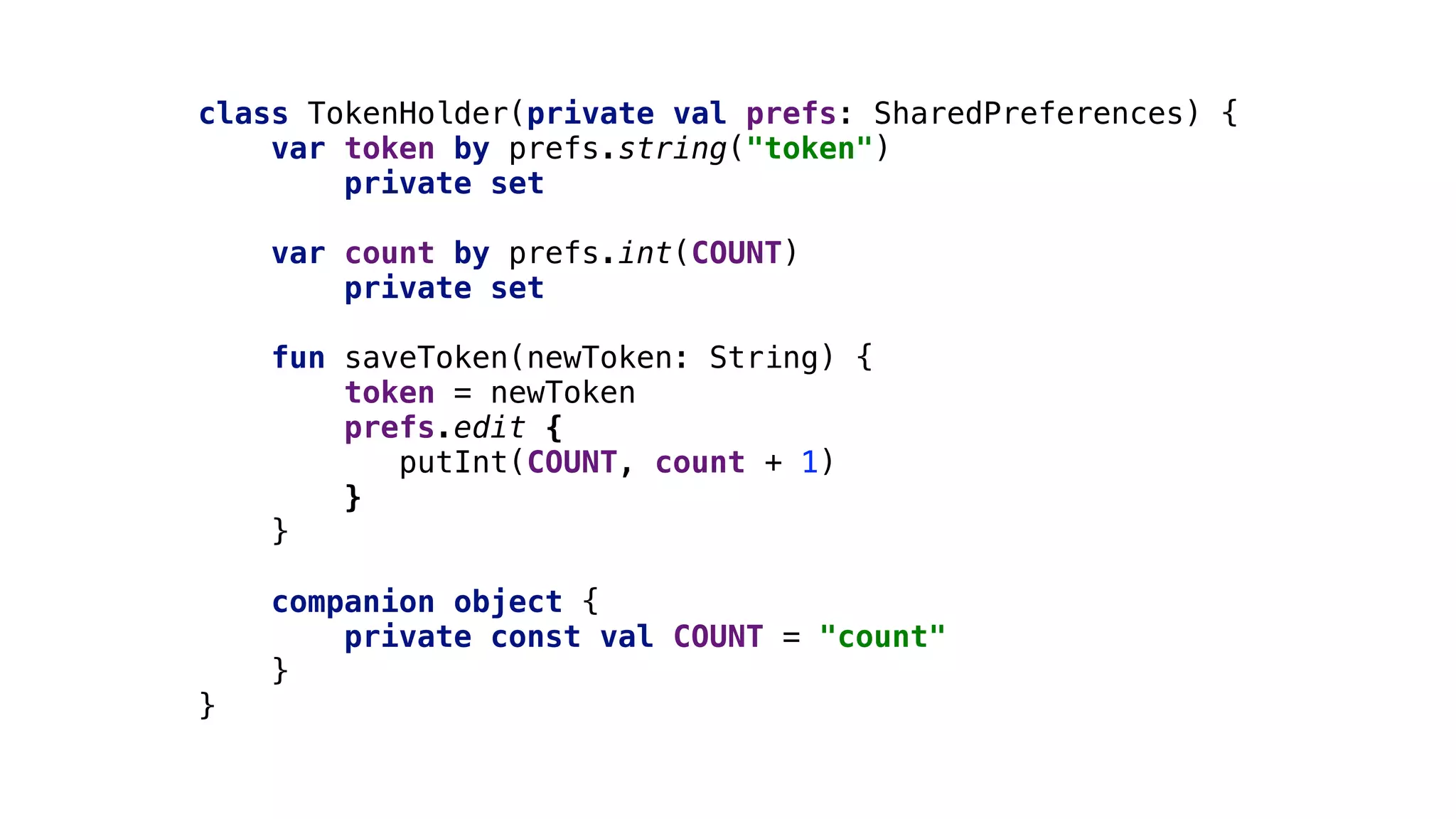 class TokenHolder(private val prefs: SharedPreferences) {
var token by prefs.string("token")
private set
var count by prefs.int(COUNT)2
private set
fun saveToken(newToken: String) {
token = newToken
prefs.edit {
putInt(COUNT, count + 1)
}1
}2
companion object {
private const val COUNT = "count"
}3
}4
 