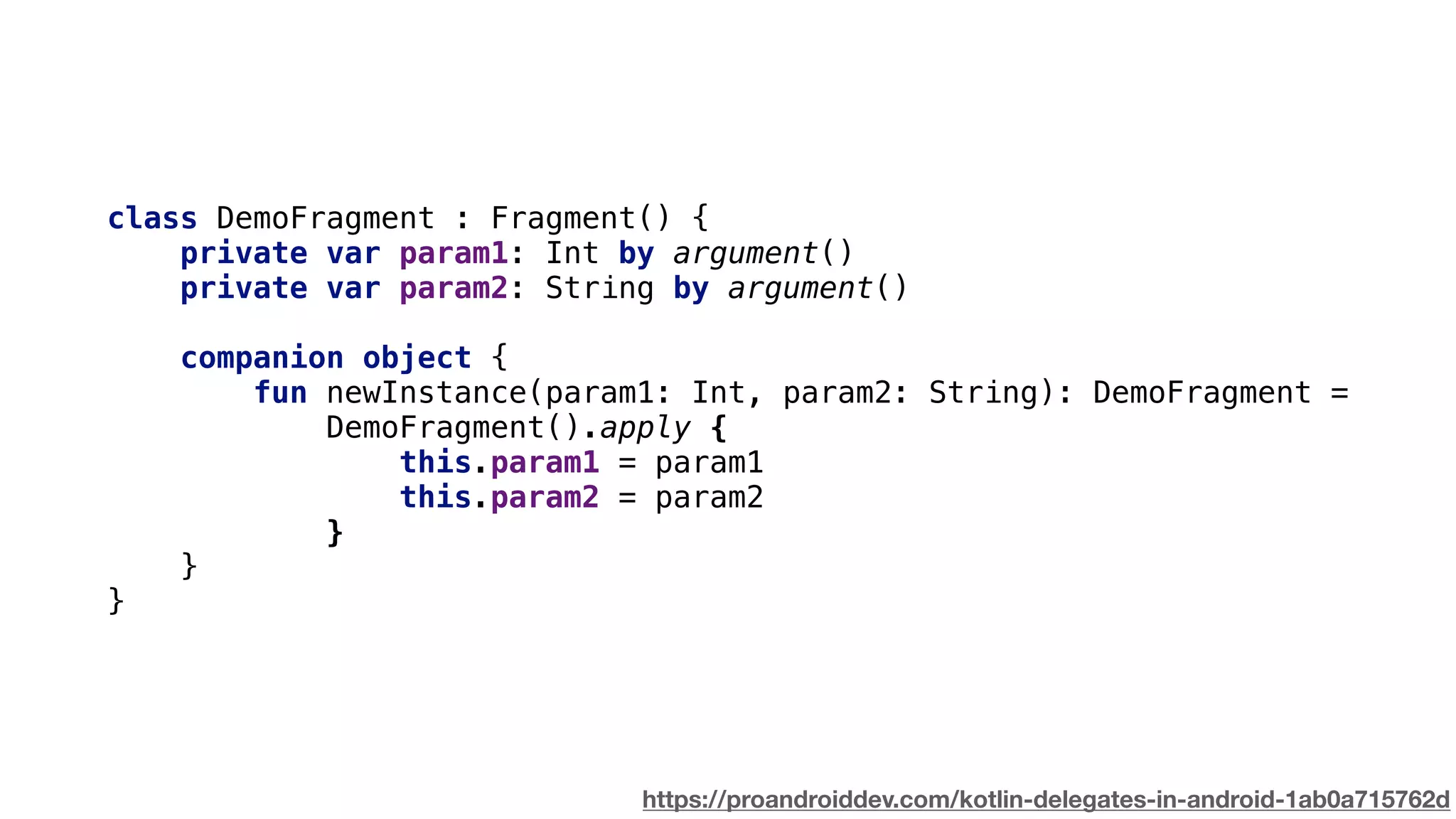 class DemoFragment : Fragment() {
private var param1: Int by argument()
private var param2: String by argument()
companion object {
fun newInstance(param1: Int, param2: String): DemoFragment =
DemoFragment().apply {
this.param1 = param1
this.param2 = param2
}
}
}
https://proandroiddev.com/kotlin-delegates-in-android-1ab0a715762d
 