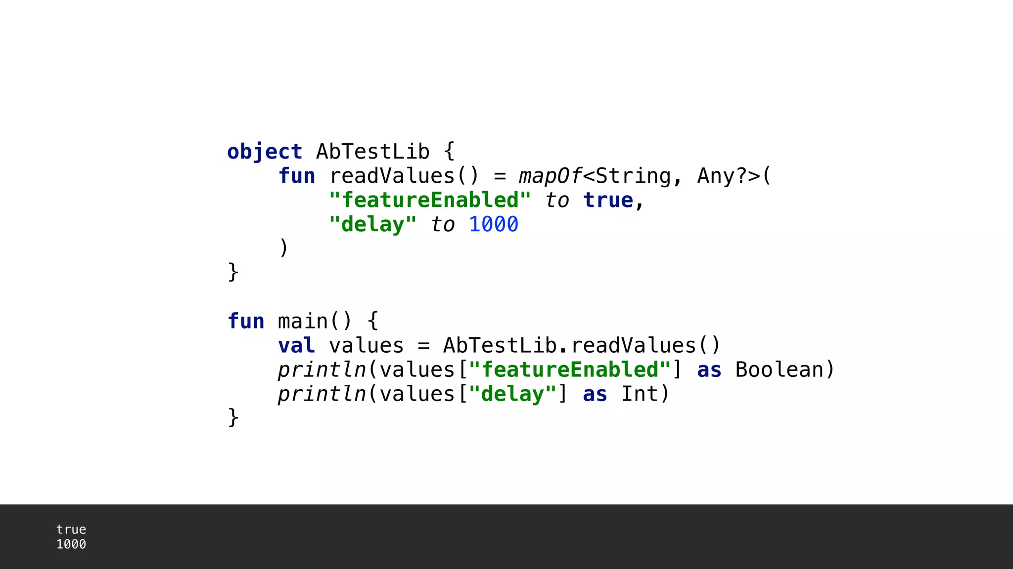 object AbTestLib {
fun readValues() = mapOf<String, Any?>(
"featureEnabled" to true,
"delay" to 1000
)1
}2
fun main() {
val values = AbTestLib.readValues()
println(values["featureEnabled"] as Boolean)
println(values["delay"] as Int)
}3
true
1000
 