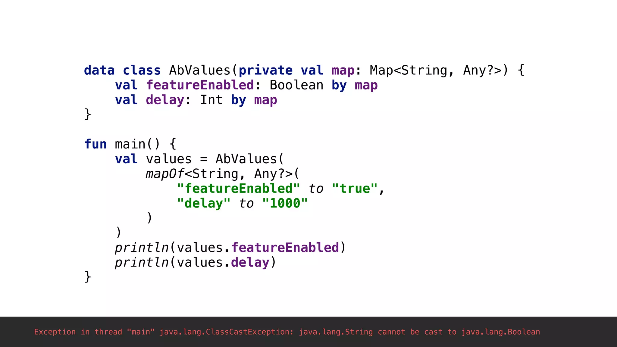 data class AbValues(private val map: Map<String, Any?>) {
val featureEnabled: Boolean by map
val delay: Int by map
}1
fun main() {
val values = AbValues(
mapOf<String, Any?>(
"featureEnabled" to "true",
"delay" to "1000"
)
)
println(values.featureEnabled)
println(values.delay)
}2
Exception in thread "main" java.lang.ClassCastException: java.lang.String cannot be cast to java.lang.Boolean
 