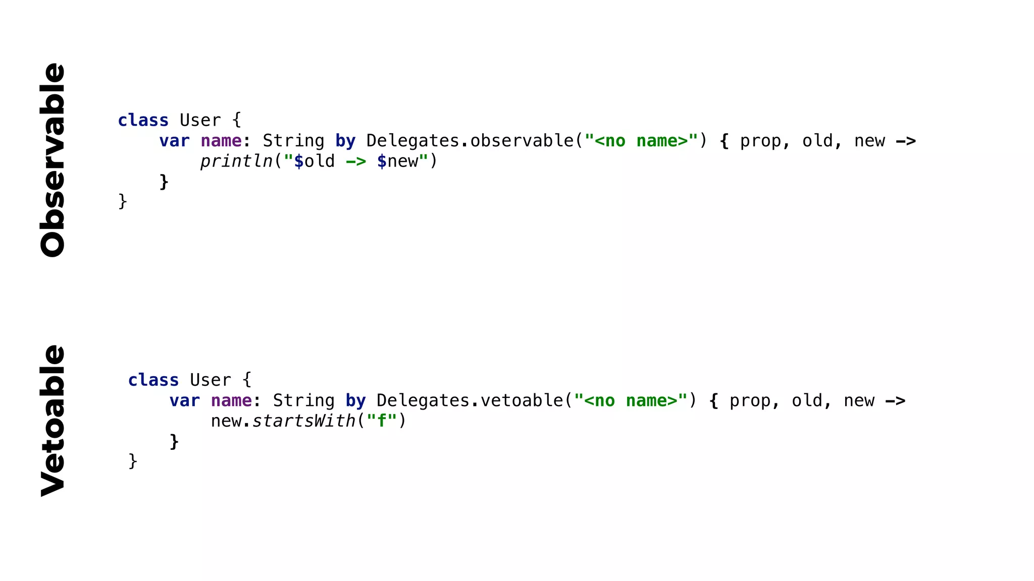 class User {
var name: String by Delegates.observable("<no name>") { prop, old, new ->
println("$old -> $new")
}
}
class User {
var name: String by Delegates.vetoable("<no name>") { prop, old, new ->
new.startsWith("f")
}
}
ObservableVetoable
 