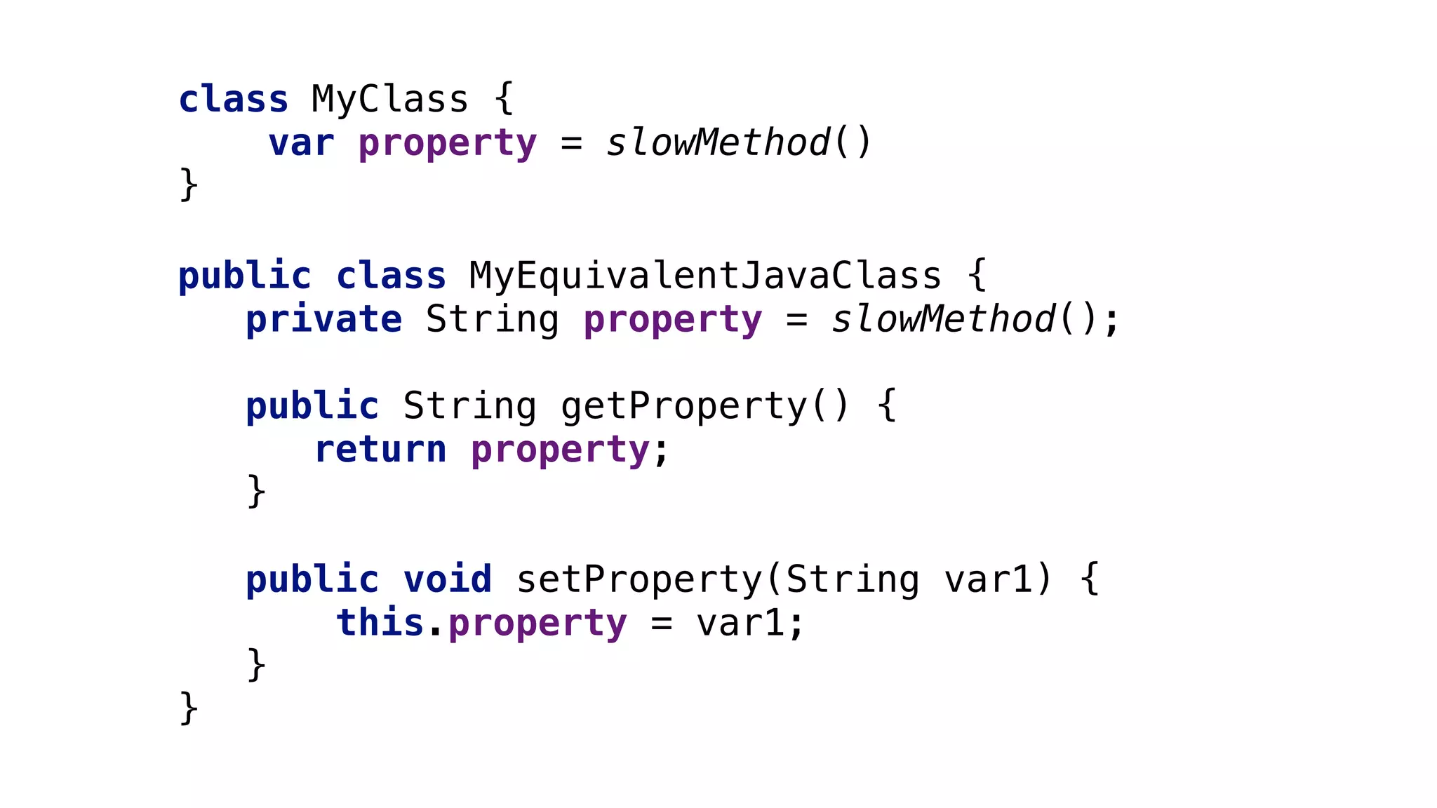 public class MyEquivalentJavaClass {
private String property = slowMethod();
public String getProperty() {
return property;
}
public void setProperty(String var1) {
this.property = var1;
}5
}6
class MyClass {
var property = slowMethod()
}1
 
