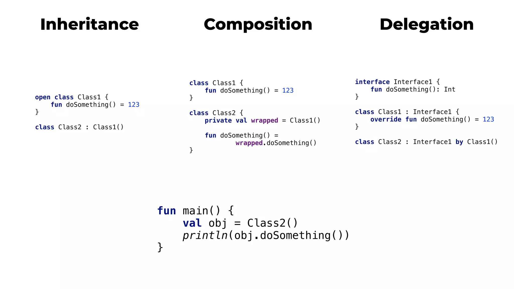 Delegation
interface Interface1 {
fun doSomething(): Int
}4
class Class1 : Interface1 {
override fun doSomething() = 123
}5
class Class2 : Interface1 by Class1()
fun main() {
val obj = Class2()
println(obj.doSomething())
}m
Composition
class Class1 {
fun doSomething() = 123
}2
class Class2 {
private val wrapped = Class1()
fun doSomething() =
wrapped.doSomething()
}3
Inheritance
open class Class1 {
fun doSomething() = 123
}1
class Class2 : Class1()
 