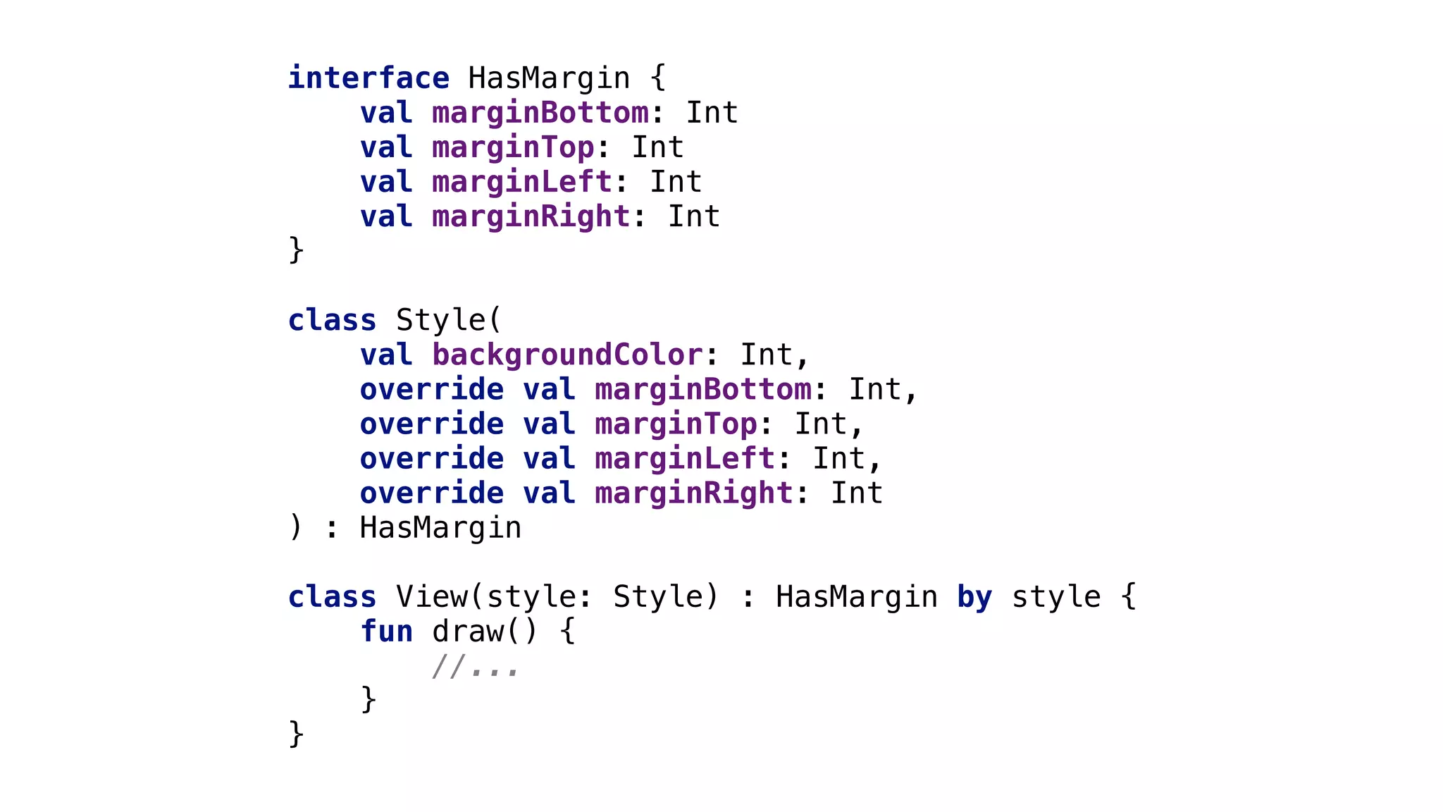 interface HasMargin {
val marginBottom: Int
val marginTop: Int
val marginLeft: Int
val marginRight: Int
}1
class Style(
val backgroundColor: Int,
override val marginBottom: Int,
override val marginTop: Int,
override val marginLeft: Int,
override val marginRight: Int
) : HasMargin
class View(style: Style) : HasMargin by style {
fun draw() {
//...
}
}
 