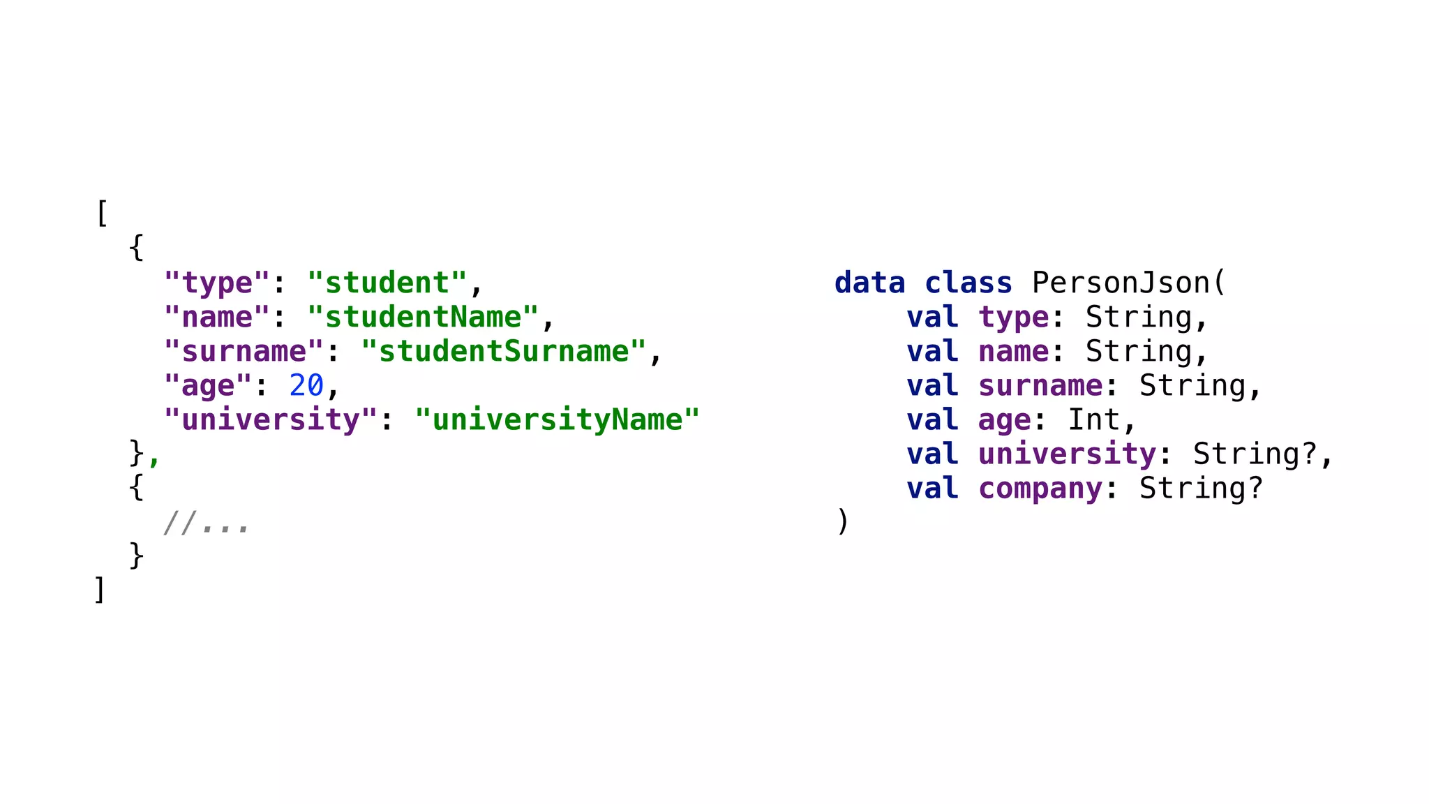 [
{
"type": "student",
"name": "studentName",
"surname": "studentSurname",
"age": 20,
"university": "universityName"
},
{
//...
}
]
data class PersonJson(
val type: String,
val name: String,
val surname: String,
val age: Int,
val university: String?,
val company: String?
)
 