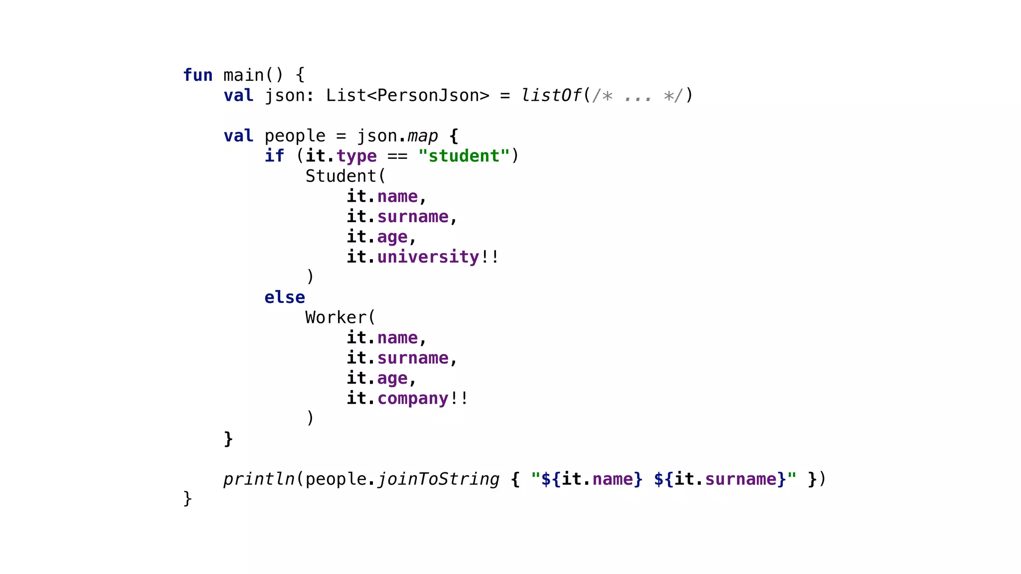 fun main() {
val json: List<PersonJson> = listOf(/* ... */)
val people = json.map {
if (it.type == "student")
Student(
it.name,
it.surname,
it.age,
it.university!!
)
else
Worker(
it.name,
it.surname,
it.age,
it.company!!
)
}
println(people.joinToString { "${it.name} ${it.surname}" })
}
 