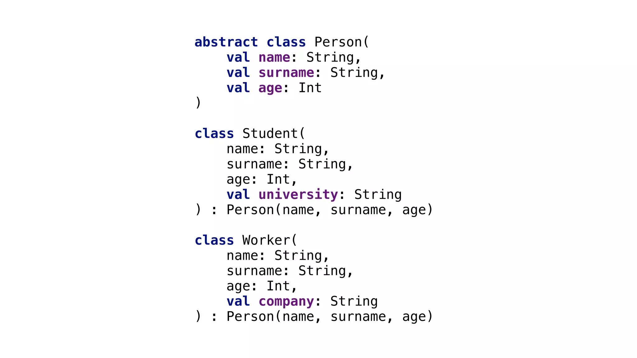 abstract class Person(
val_name: String,
val_surname: String,
val_age: Int
)
class Student(
name: String,
surname: String,
age: Int,
val university: String
) : Person(name, surname, age)_
class Worker(
name: String,
surname: String,
age: Int,
val company: String
) : Person(name, surname, age)_
 