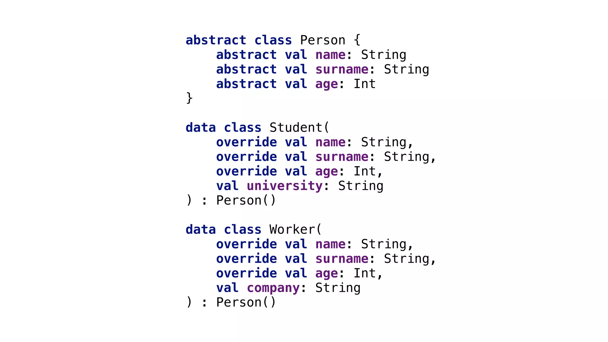 abstract class Person {
abstract val_name: String
abstract val_surname: String
abstract val_age: Int
}1
data class Student(
override val name: String,
override val surname: String,
override val age: Int,
val university: String
) : Person()_
data class Worker(
override val name: String,
override val surname: String,
override val age: Int,
val company: String
) : Person()_
 