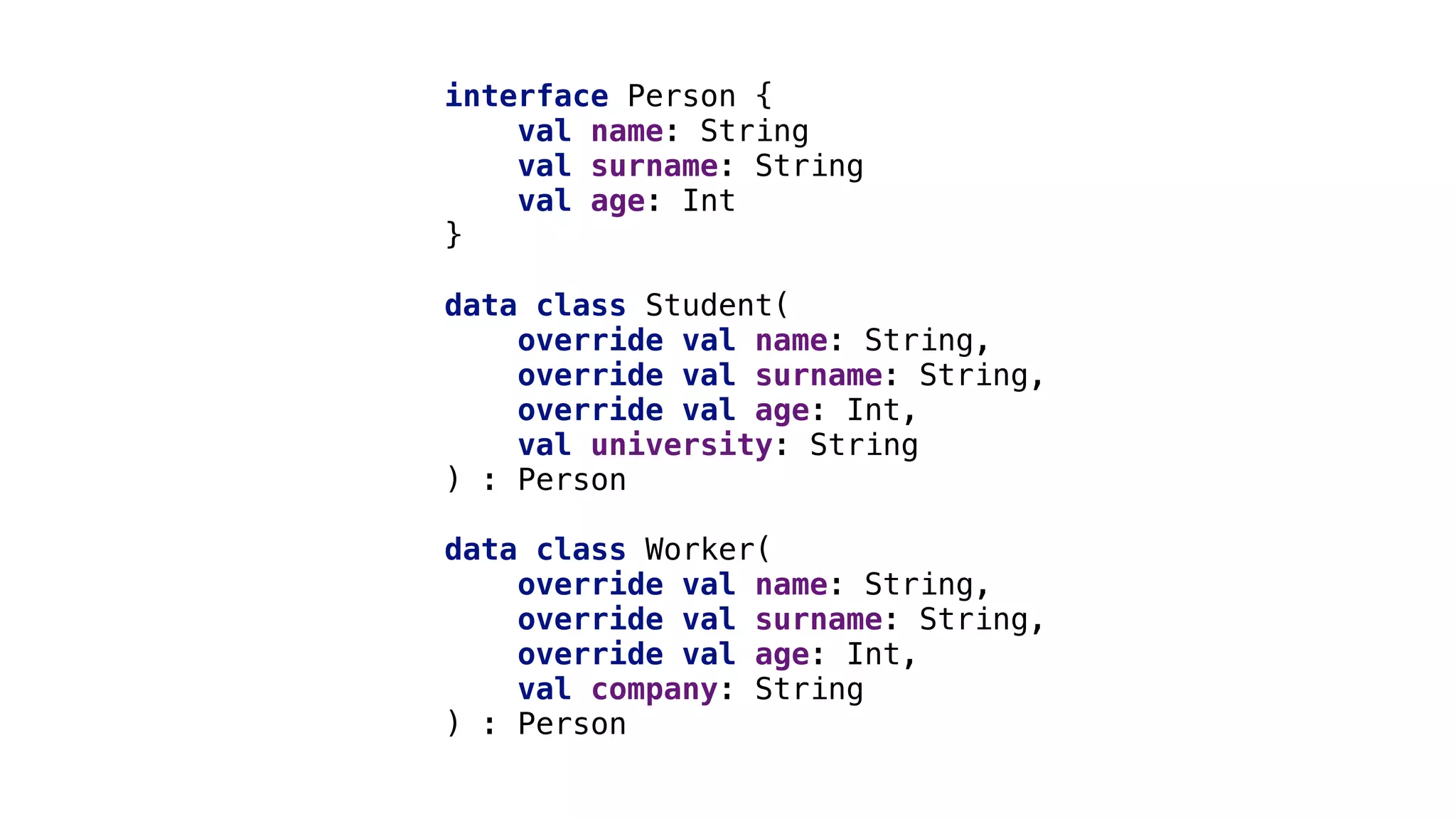 interface Person {
val name: String
val surname: String
val age: Int
}1
data class Student(
override val name: String,
override val surname: String,
override val age: Int,
val university: String
) : Person
data class Worker(
override val name: String,
override val surname: String,
override val age: Int,
val company: String
) : Person
 