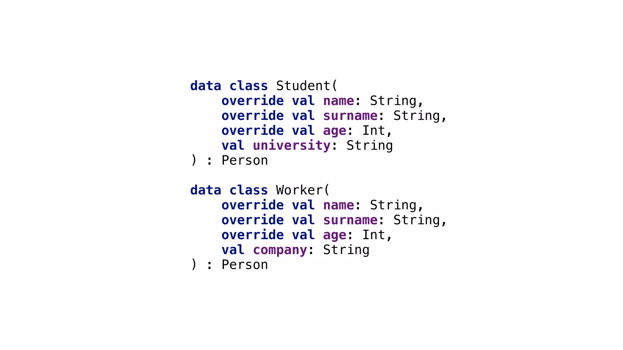 data class Student(
override val name: String,
override val surname: String,
override val age: Int,
val university: String
) : Person
data class Worker(
override val name: String,
override val surname: String,
override val age: Int,
val company: String
) : Person
 