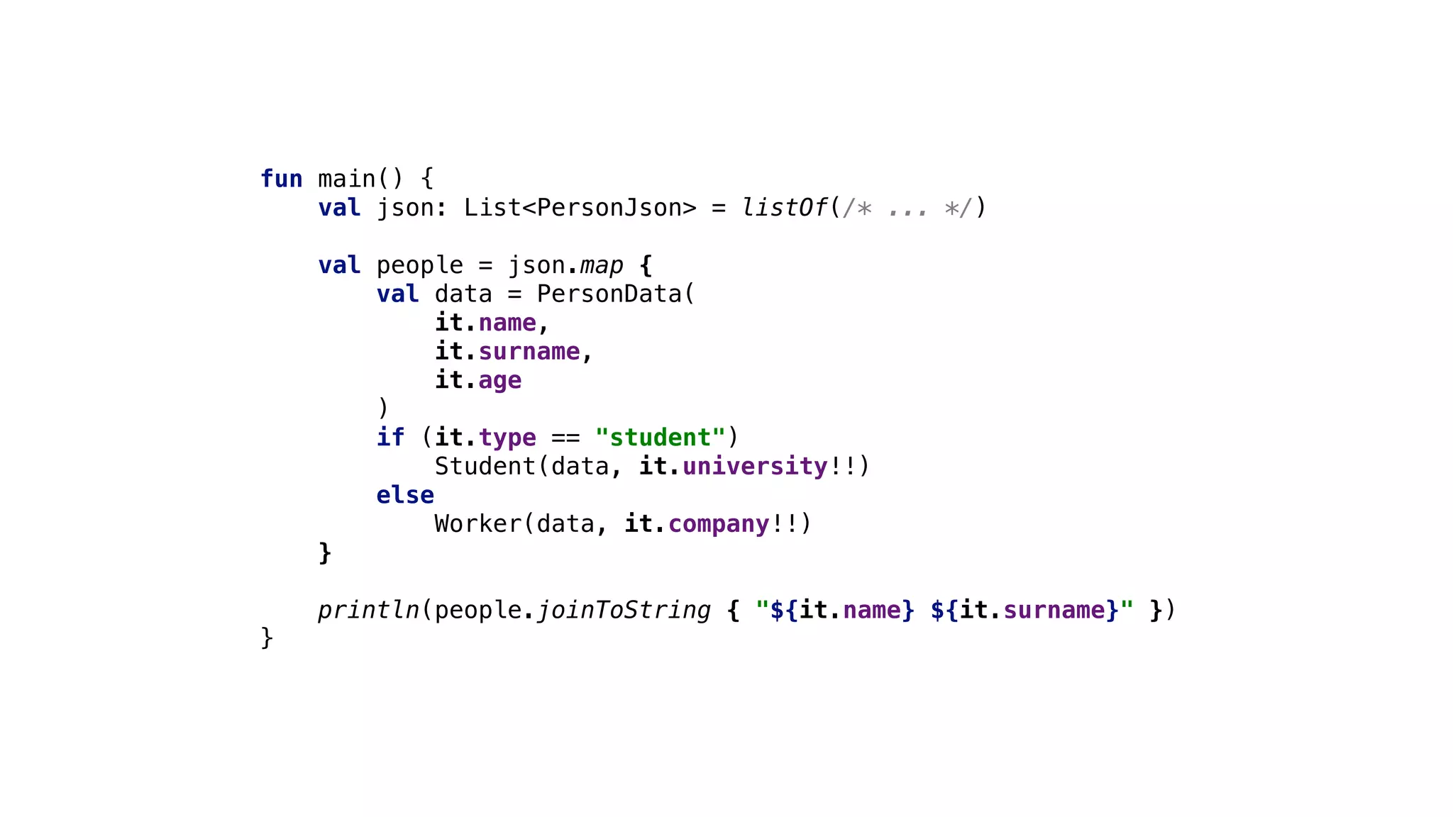 fun main() {
val json: List<PersonJson> = listOf(/* ... */)
val people = json.map {
val data = PersonData(
it.name,
it.surname,
it.age
)
if (it.type == "student")
Student(data, it.university!!)
else
Worker(data, it.company!!)
}
println(people.joinToString { "${it.name} ${it.surname}" })
}
 