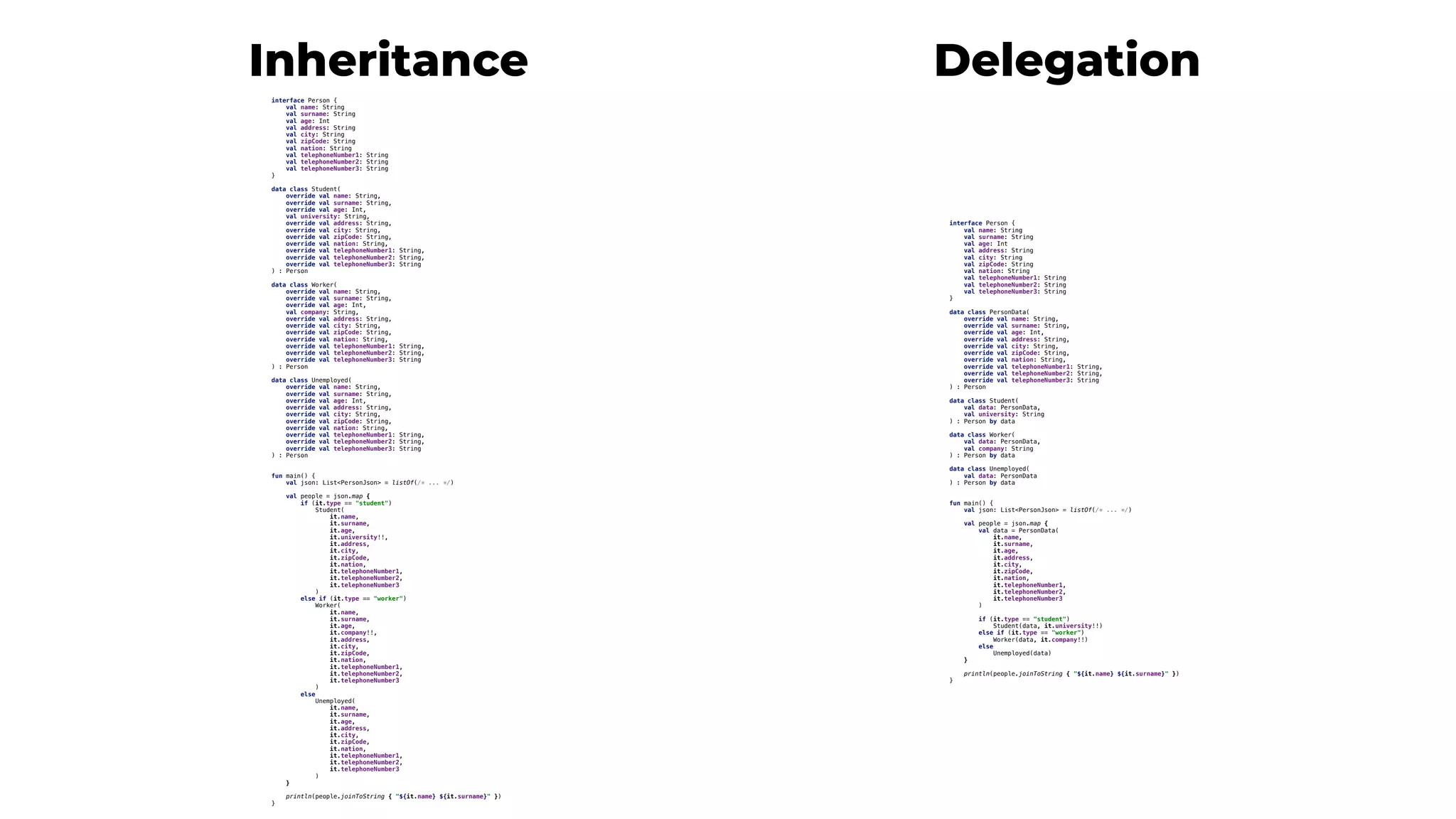 interface Person {
val name: String
val surname: String
val age: Int
val address: String
val city: String
val zipCode: String
val nation: String
val telephoneNumber1: String
val telephoneNumber2: String
val telephoneNumber3: String
}
data class Student(
override val name: String,
override val surname: String,
override val age: Int,
val university: String,
override val address: String,
override val city: String,
override val zipCode: String,
override val nation: String,
override val telephoneNumber1: String,
override val telephoneNumber2: String,
override val telephoneNumber3: String
) : Person
data class Worker(
override val name: String,
override val surname: String,
override val age: Int,
val company: String,
override val address: String,
override val city: String,
override val zipCode: String,
override val nation: String,
override val telephoneNumber1: String,
override val telephoneNumber2: String,
override val telephoneNumber3: String
) : Person
data class Unemployed(
override val name: String,
override val surname: String,
override val age: Int,
override val address: String,
override val city: String,
override val zipCode: String,
override val nation: String,
override val telephoneNumber1: String,
override val telephoneNumber2: String,
override val telephoneNumber3: String
) : Person
fun main() {
val json: List<PersonJson> = listOf(/* ... */)
val people = json.map {
if (it.type == "student")
Student(
it.name,
it.surname,
it.age,
it.university!!,
it.address,
it.city,
it.zipCode,
it.nation,
it.telephoneNumber1,
it.telephoneNumber2,
it.telephoneNumber3
)
else if (it.type == "worker")
Worker(
it.name,
it.surname,
it.age,
it.company!!,
it.address,
it.city,
it.zipCode,
it.nation,
it.telephoneNumber1,
it.telephoneNumber2,
it.telephoneNumber3
)
else
Unemployed(
it.name,
it.surname,
it.age,
it.address,
it.city,
it.zipCode,
it.nation,
it.telephoneNumber1,
it.telephoneNumber2,
it.telephoneNumber3
)
}
println(people.joinToString { "${it.name} ${it.surname}" })
}
interface Person {
val name: String
val surname: String
val age: Int
val address: String
val city: String
val zipCode: String
val nation: String
val telephoneNumber1: String
val telephoneNumber2: String
val telephoneNumber3: String
}
data class PersonData(
override val name: String,
override val surname: String,
override val age: Int,
override val address: String,
override val city: String,
override val zipCode: String,
override val nation: String,
override val telephoneNumber1: String,
override val telephoneNumber2: String,
override val telephoneNumber3: String
) : Person
data class Student(
val data: PersonData,
val university: String
) : Person by data
data class Worker(
val data: PersonData,
val company: String
) : Person by data
data class Unemployed(
val data: PersonData
) : Person by data
fun main() {
val json: List<PersonJson> = listOf(/* ... */)
val people = json.map {
val data = PersonData(
it.name,
it.surname,
it.age,
it.address,
it.city,
it.zipCode,
it.nation,
it.telephoneNumber1,
it.telephoneNumber2,
it.telephoneNumber3
)
if (it.type == "student")
Student(data, it.university!!)
else if (it.type == "worker")
Worker(data, it.company!!)
else
Unemployed(data)
}
println(people.joinToString { "${it.name} ${it.surname}" })
}
DelegationInheritance
 