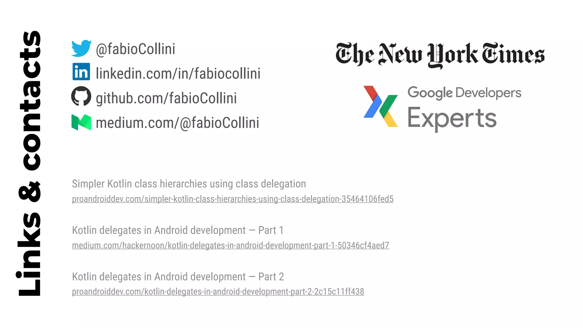 Links&contacts
Simpler Kotlin class hierarchies using class delegation
proandroiddev.com/simpler-kotlin-class-hierarchies-using-class-delegation-35464106fed5
Kotlin delegates in Android development — Part 1
medium.com/hackernoon/kotlin-delegates-in-android-development-part-1-50346cf4aed7
Kotlin delegates in Android development — Part 2
proandroiddev.com/kotlin-delegates-in-android-development-part-2-2c15c11ff438
@fabioCollini
linkedin.com/in/fabiocollini
github.com/fabioCollini
medium.com/@fabioCollini
 
