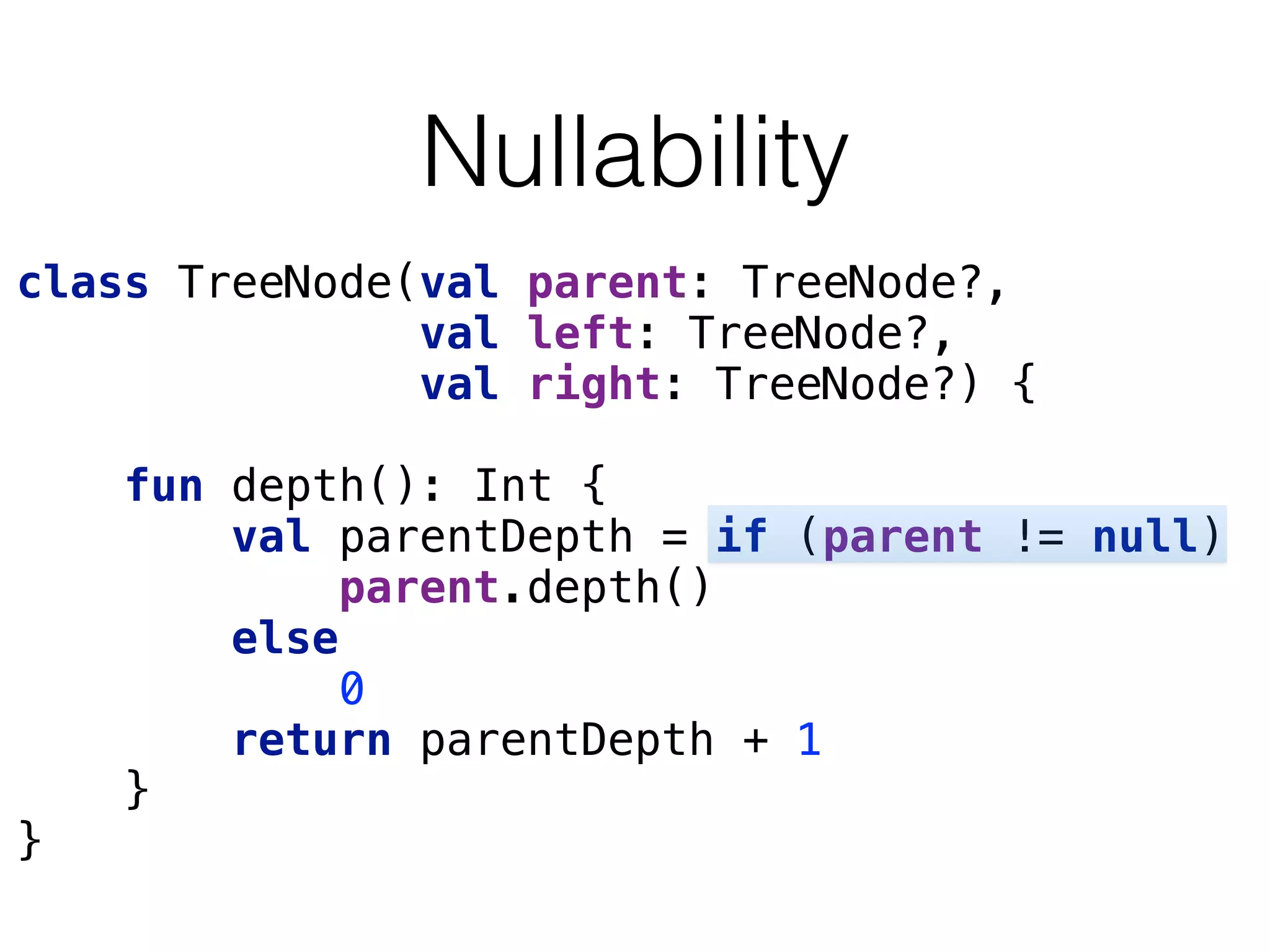 Nullability
class TreeNode(val parent: TreeNode?, 
val left: TreeNode?, 
val right: TreeNode?) { 
 
fun depth(): Int { 
val parentDepth = if (parent != null)  
parent.depth() 
else 
0 
return parentDepth + 1 
} 
}
 