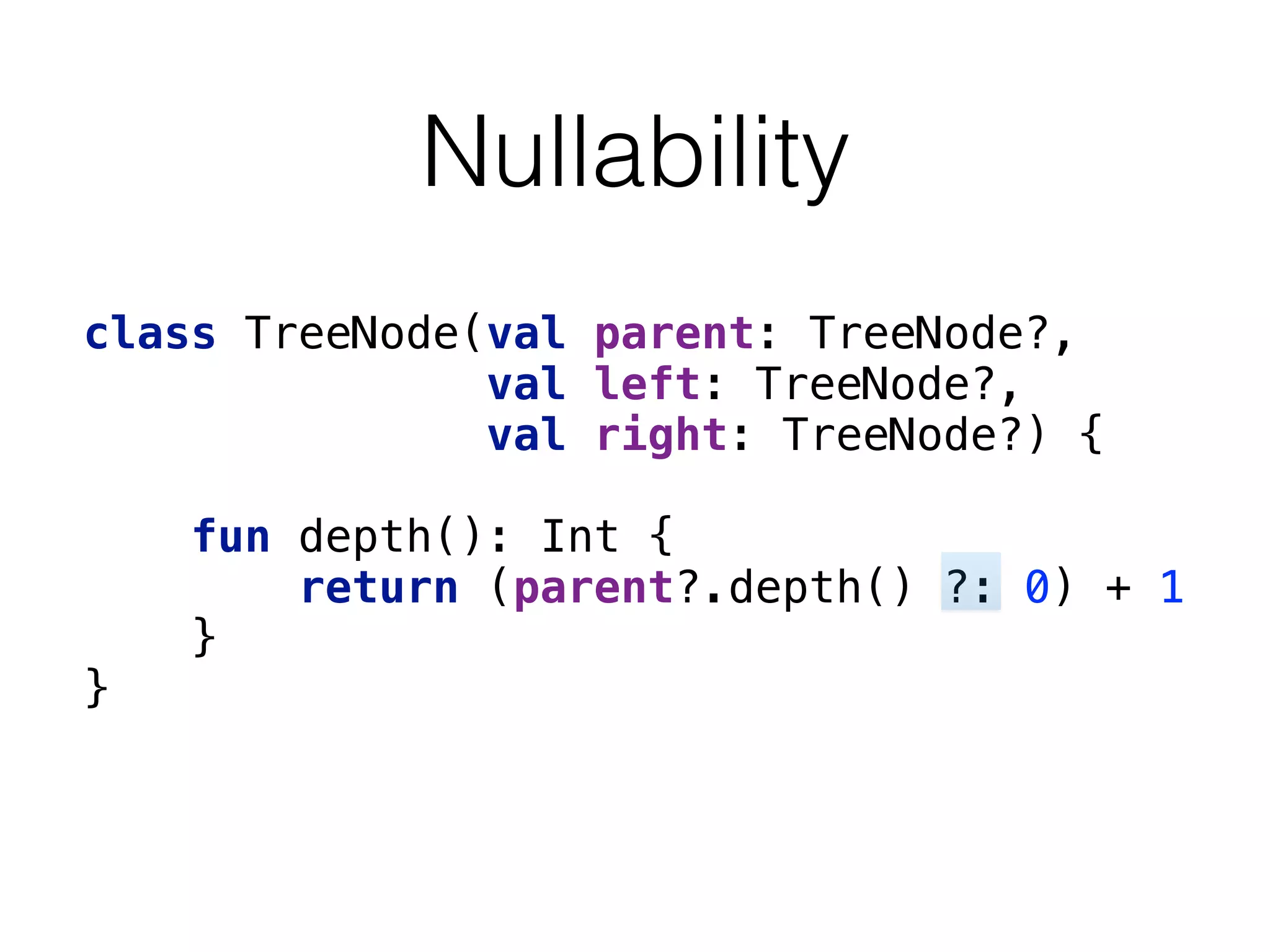 Nullability
class TreeNode(val parent: TreeNode?, 
val left: TreeNode?, 
val right: TreeNode?) { 
 
fun depth(): Int { 
return (parent?.depth() ?: 0) + 1 
} 
} 
 