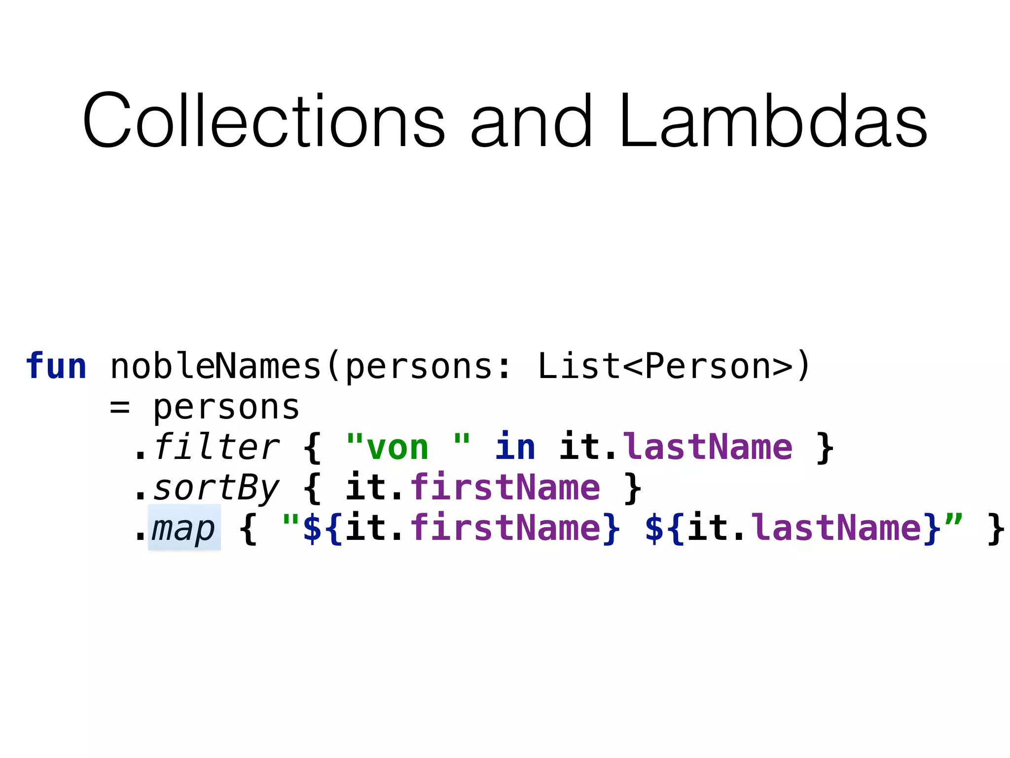 Collections and Lambdas
fun nobleNames(persons: List<Person>) 
= persons 
.filter { "von " in it.lastName } 
.sortBy { it.firstName } 
.map { "${it.firstName} ${it.lastName}” }
 