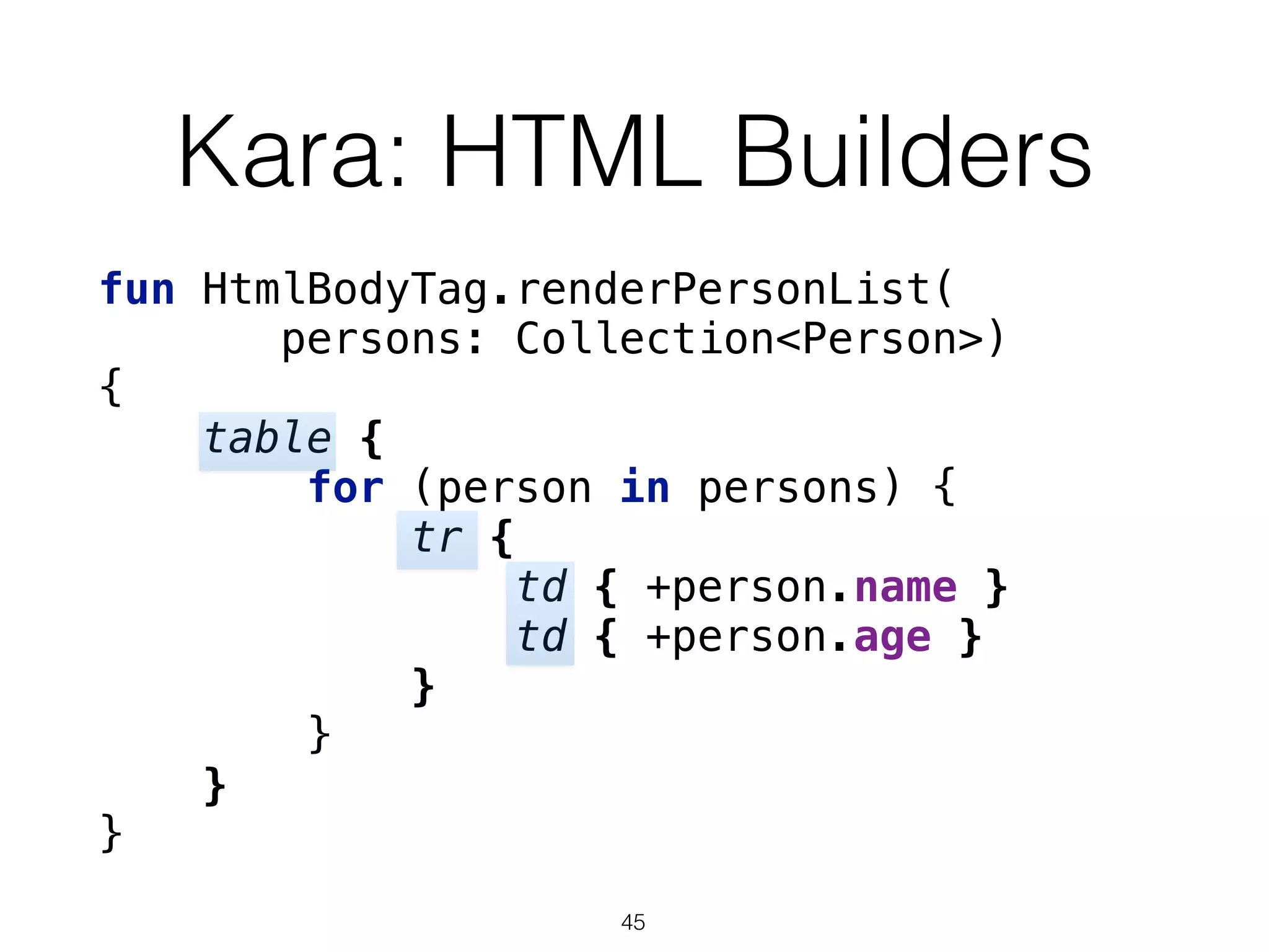 Kara: HTML Builders
fun HtmlBodyTag.renderPersonList(
persons: Collection<Person>)
{ 
table { 
for (person in persons) { 
tr { 
td { +person.name } 
td { +person.age } 
} 
} 
} 
}
45
 