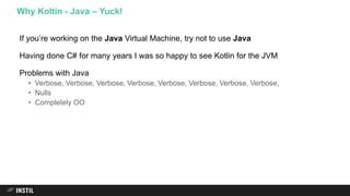 If you’re working on the Java Virtual Machine, try not to use Java
Having done C# for many years I was so happy to see Kotlin for the JVM
Problems with Java
• Verbose, Verbose, Verbose, Verbose, Verbose, Verbose, Verbose, Verbose,
• Nulls
• Completely OO
Why Koltin - Java – Yuck!
 