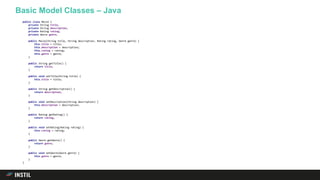 Basic Model Classes – Java
public class Movie {
private String title;
private String description;
private Rating rating;
private Genre genre;
public Movie(String title, String description, Rating rating, Genre genre) {
this.title = title;
this.description = description;
this.rating = rating;
this.genre = genre;
}
public String getTitle() {
return title;
}
public void setTitle(String title) {
this.title = title;
}
public String getDescription() {
return description;
}
public void setDescription(String description) {
this.description = description;
}
public Rating getRating() {
return rating;
}
public void setRating(Rating rating) {
this.rating = rating;
}
public Genre getGenre() {
return genre;
}
public void setGenre(Genre genre) {
this.genre = genre;
}
}
 