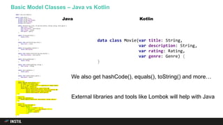 Basic Model Classes – Java vs Kotlin
import java.util.Objects;
public class Movie {
private String title;
private String description;
private Rating rating;
private Genre genre;
public Movie(String title, String description, Rating rating, Genre genre) {
this.title = title;
this.description = description;
this.rating = rating;
this.genre = genre;
}
public String getTitle() {
return title;
}
public void setTitle(String title) {
this.title = title;
}
public String getDescription() {
return description;
}
public void setDescription(String description) {
this.description = description;
}
public Rating getRating() {
return rating;
}
public void setRating(Rating rating) {
this.rating = rating;
}
public Genre getGenre() {
return genre;
}
public void setGenre(Genre genre) {
this.genre = genre;
}
@Override
public boolean equals(Object o) {
if (this == o) return true;
if (o == null || getClass() != o.getClass()) return false;
Movie movie = (Movie) o;
return Objects.equals(title, movie.title) &&
Objects.equals(description, movie.description) &&
Objects.equals(rating, movie.rating) &&
Objects.equals(genre, movie.genre);
}
@Override
public int hashCode() {
return Objects.hash(title, description, rating, genre);
}
@Override
public String toString() {
return "Movie{" +
"title='" + title + ''' +
", description='" + description + ''' +
", rating=" + rating +
", genre=" + genre +
'}';
}
}
data class Movie(var title: String,
var description: String,
var rating: Rating,
var genre: Genre) {
}
We also get hashCode(), equals(), toString() and more…
External libraries and tools like Lombok will help with Java
Java Kotlin
 