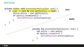 Null Safety
private fun processUserPolicy(user: User) {
val policy = user.policy
if (policy.isComplete) {
policyProcessor.process(policy)
}
}
private static void processUserPolicy(User user) {
if (user != null && user.getPolicy() != null) {
Policy policy = user.getPolicy();
if (policy.isComplete()) {
policyProcessor.process(policy);
}
}
}
Java
Kotlin
 