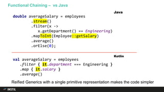 Functional Chaining – vs Java
Reified Generics with a single primitive representation makes the code simpler
double averageSalary = employees
.stream()
.filter(x ->
x.getDepartment() == Engineering)
.mapToInt(Employee::getSalary)
.average()
.orElse(0);
Java
val averageSalary = employees
.filter { it.department === Engineering }
.map { it.salary }
.average()
Kotlin
 