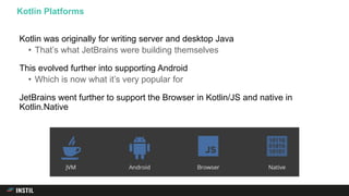 Kotlin was originally for writing server and desktop Java
• That’s what JetBrains were building themselves
This evolved further into supporting Android
• Which is now what it’s very popular for
JetBrains went further to support the Browser in Kotlin/JS and native in
Kotlin.Native
Kotlin Platforms
 