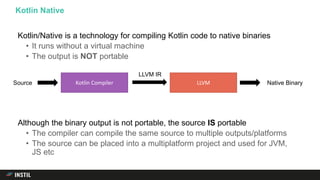 Kotlin/Native is a technology for compiling Kotlin code to native binaries
• It runs without a virtual machine
• The output is NOT portable
Although the binary output is not portable, the source IS portable
• The compiler can compile the same source to multiple outputs/platforms
• The source can be placed into a multiplatform project and used for JVM,
JS etc
Kotlin Native
Kotlin Compiler LLVMSource Native Binary
LLVM IR
 