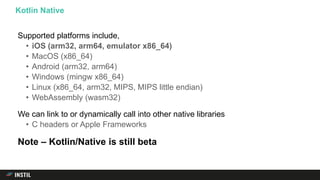 Supported platforms include,
• iOS (arm32, arm64, emulator x86_64)
• MacOS (x86_64)
• Android (arm32, arm64)
• Windows (mingw x86_64)
• Linux (x86_64, arm32, MIPS, MIPS little endian)
• WebAssembly (wasm32)
We can link to or dynamically call into other native libraries
• C headers or Apple Frameworks
Note – Kotlin/Native is still beta
Kotlin Native
 