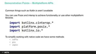 Common things such as Kotlin.io aren’t available
You can use Posix and interop to achieve functionality or use other multiplatform
libraries
To simplify working with native code we have some methods
• refTo
• pin
• unpin
Demonstration Points – Multiplatform APIs
import kotlinx.cinterop.*
import platform.posix.*
import kotlinx.io.*
 