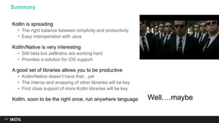 Kotlin is spreading
• The right balance between simplicity and productivity
• Easy interoperation with Java
Kotlin/Native is very interesting
• Still beta but JetBrains are working hard
• Provides a solution for iOS support
A good set of libraries allows you to be productive
• Kotlin/Native doesn’t have that…yet
• The interop and wrapping of other libraries will be key
• First class support of more Kotlin libraries will be key
Kotlin, soon to be the right once, run anywhere language
Summary
Well….maybe
 