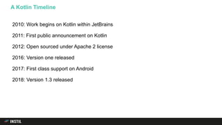 2010: Work begins on Kotlin within JetBrains
2011: First public announcement on Kotlin
2012: Open sourced under Apache 2 license
2016: Version one released
2017: First class support on Android
2018: Version 1.3 released
A Kotlin Timeline
 