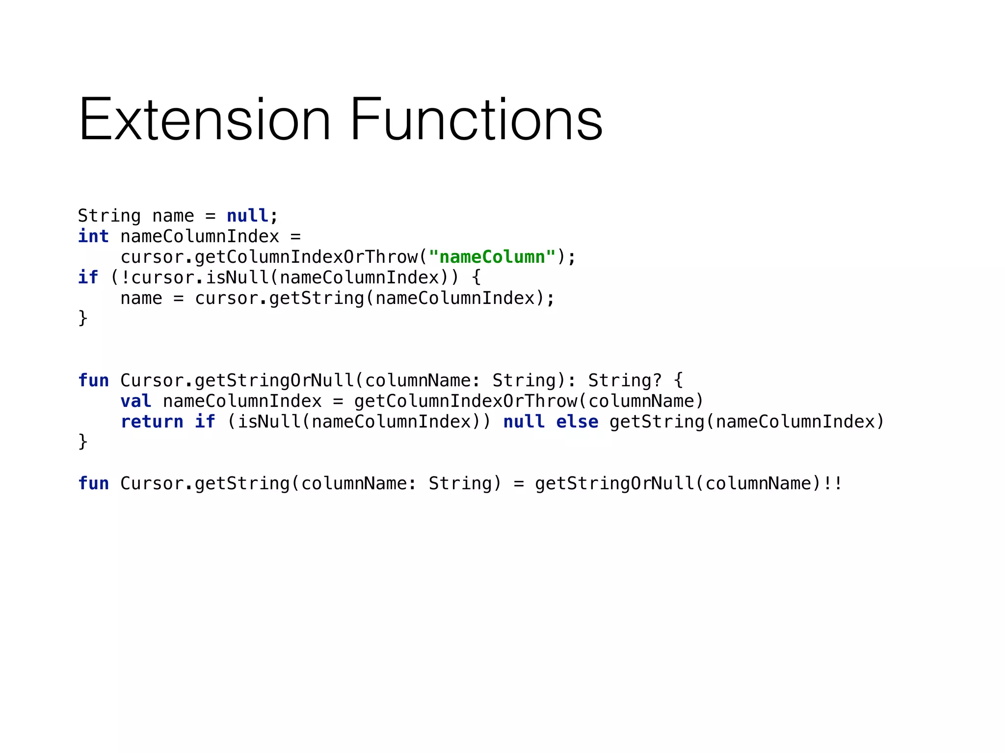 Extension Functions
String name = null; 
int nameColumnIndex = 
cursor.getColumnIndexOrThrow("nameColumn"); 
if (!cursor.isNull(nameColumnIndex)) { 
name = cursor.getString(nameColumnIndex); 
}
fun Cursor.getStringOrNull(columnName: String): String? { 
val nameColumnIndex = getColumnIndexOrThrow(columnName) 
return if (isNull(nameColumnIndex)) null else getString(nameColumnIndex) 
} 
 
fun Cursor.getString(columnName: String) = getStringOrNull(columnName)!!
 