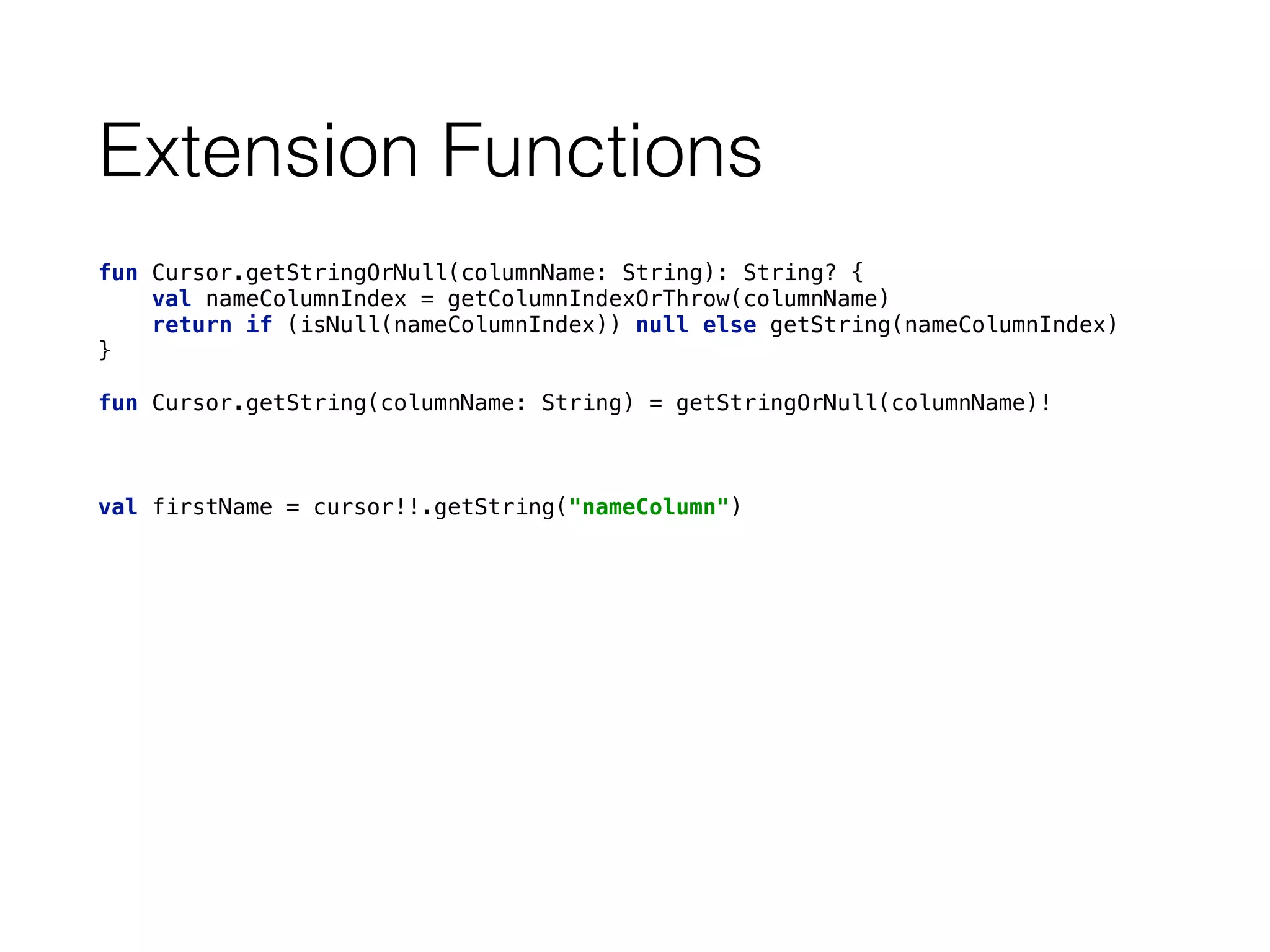 Extension Functions
fun Cursor.getStringOrNull(columnName: String): String? { 
val nameColumnIndex = getColumnIndexOrThrow(columnName) 
return if (isNull(nameColumnIndex)) null else getString(nameColumnIndex) 
} 
 
fun Cursor.getString(columnName: String) = getStringOrNull(columnName)!
val firstName = cursor!!.getString("nameColumn")
 
