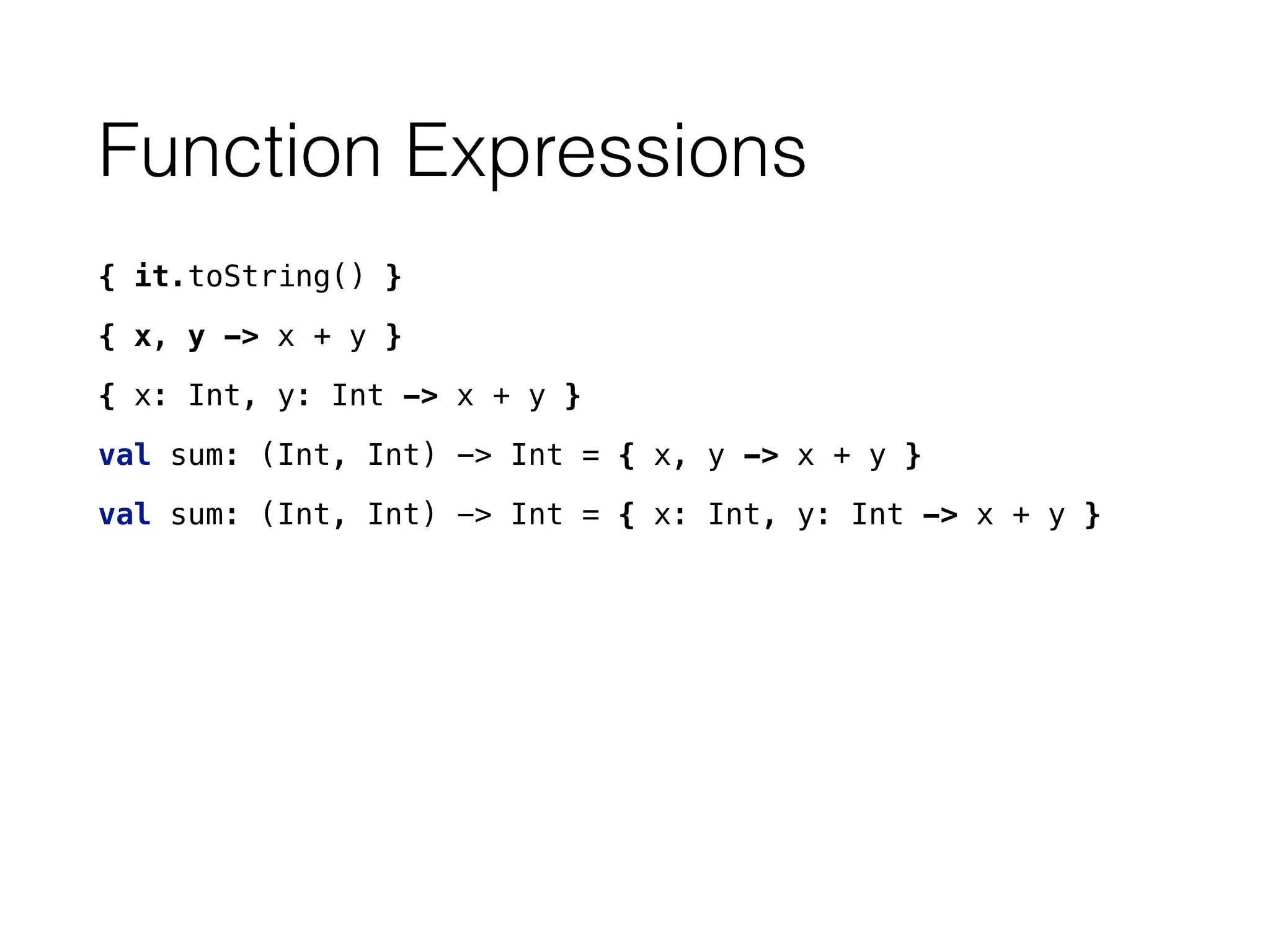 Function Expressions
{ it.toString() }
{ x, y -> x + y }
{ x: Int, y: Int -> x + y }
val sum: (Int, Int) -> Int = { x, y -> x + y }
val sum: (Int, Int) -> Int = { x: Int, y: Int -> x + y }
 