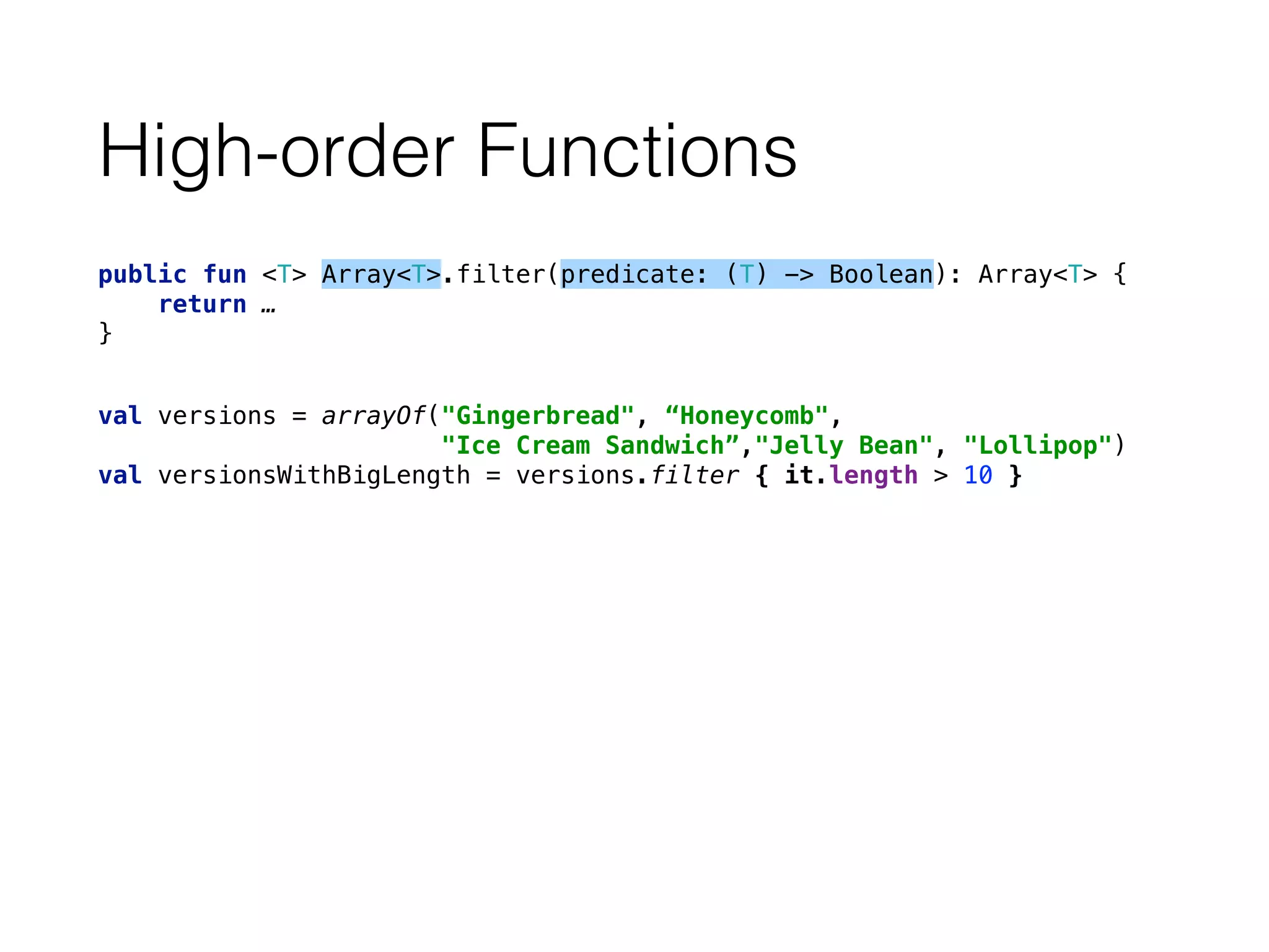 High-order Functions
public fun <T> Array<T>.filter(predicate: (T) -> Boolean): Array<T> { 
return … 
}
val versions = arrayOf("Gingerbread", “Honeycomb", 
"Ice Cream Sandwich”,"Jelly Bean", "Lollipop") 
val versionsWithBigLength = versions.filter { it.length > 10 }
 