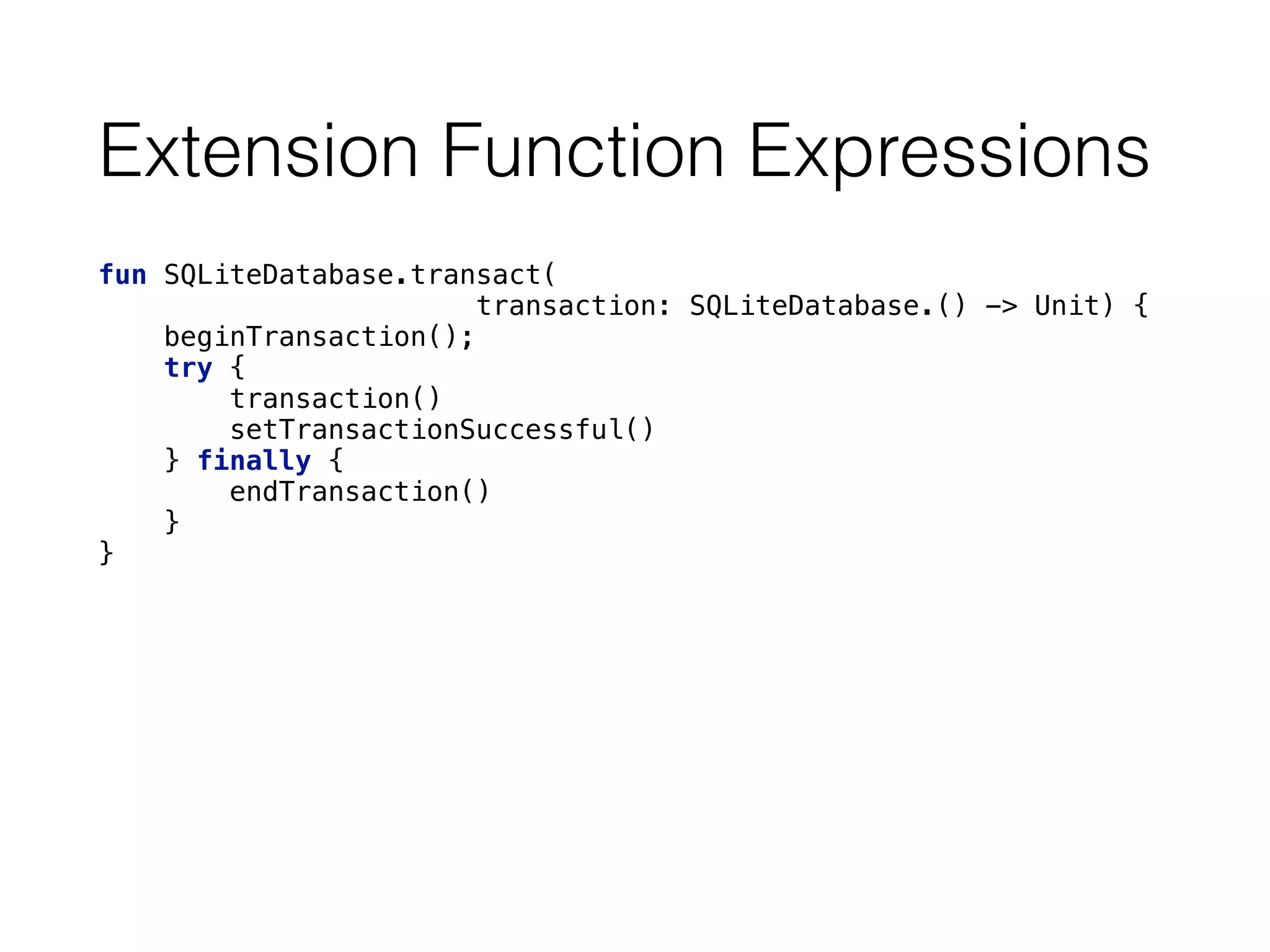 Extension Function Expressions
fun SQLiteDatabase.transact(
transaction: SQLiteDatabase.() -> Unit) { 
beginTransaction(); 
try { 
transaction() 
setTransactionSuccessful() 
} finally { 
endTransaction() 
} 
}
 