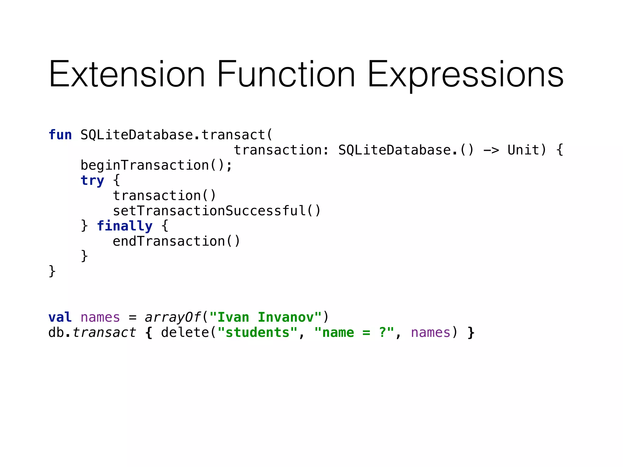Extension Function Expressions
fun SQLiteDatabase.transact(
transaction: SQLiteDatabase.() -> Unit) { 
beginTransaction(); 
try { 
transaction() 
setTransactionSuccessful() 
} finally { 
endTransaction() 
} 
}
val names = arrayOf("Ivan Invanov") 
db.transact { delete("students", "name = ?", names) }
 