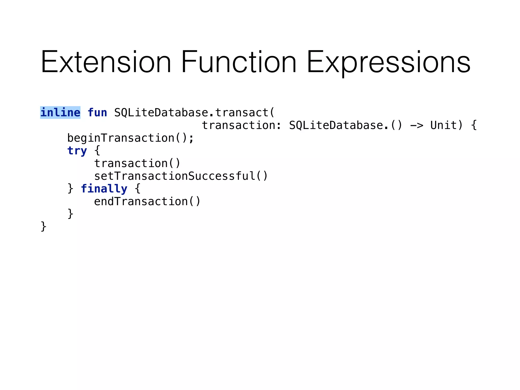 Extension Function Expressions
inline fun SQLiteDatabase.transact(
transaction: SQLiteDatabase.() -> Unit) { 
beginTransaction(); 
try { 
transaction() 
setTransactionSuccessful() 
} finally { 
endTransaction() 
} 
}
 