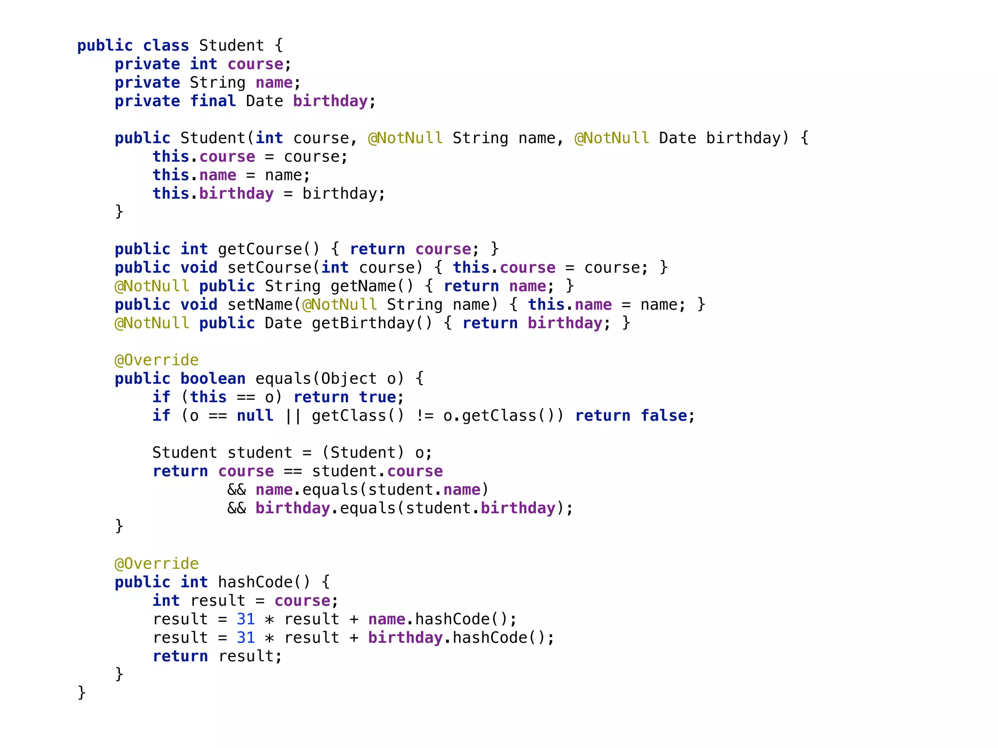public class Student { 
private int course; 
private String name; 
private final Date birthday; 
 
public Student(int course, @NotNull String name, @NotNull Date birthday) { 
this.course = course; 
this.name = name; 
this.birthday = birthday; 
} 
 
public int getCourse() { return course; } 
public void setCourse(int course) { this.course = course; } 
@NotNull public String getName() { return name; } 
public void setName(@NotNull String name) { this.name = name; } 
@NotNull public Date getBirthday() { return birthday; } 
 
@Override 
public boolean equals(Object o) { 
if (this == o) return true; 
if (o == null || getClass() != o.getClass()) return false; 
 
Student student = (Student) o; 
return course == student.course 
&& name.equals(student.name) 
&& birthday.equals(student.birthday); 
} 
 
@Override 
public int hashCode() { 
int result = course; 
result = 31 * result + name.hashCode(); 
result = 31 * result + birthday.hashCode(); 
return result; 
} 
}
 