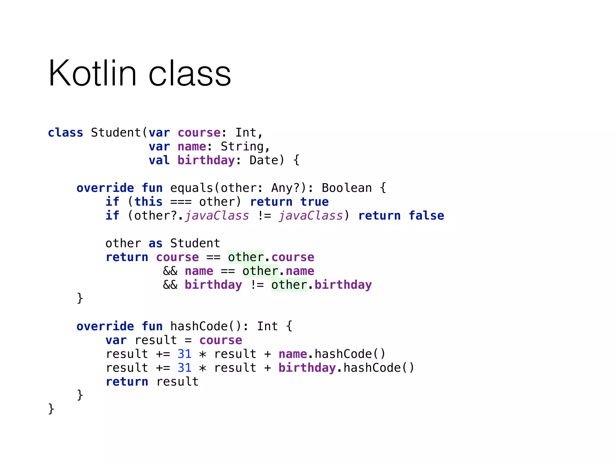 Kotlin class
class Student(var course: Int,
var name: String,
val birthday: Date) { 
 
override fun equals(other: Any?): Boolean { 
if (this === other) return true 
if (other?.javaClass != javaClass) return false 
 
other as Student 
return course == other.course 
&& name == other.name 
&& birthday != other.birthday 
} 
 
override fun hashCode(): Int { 
var result = course 
result += 31 * result + name.hashCode() 
result += 31 * result + birthday.hashCode() 
return result 
} 
}
 