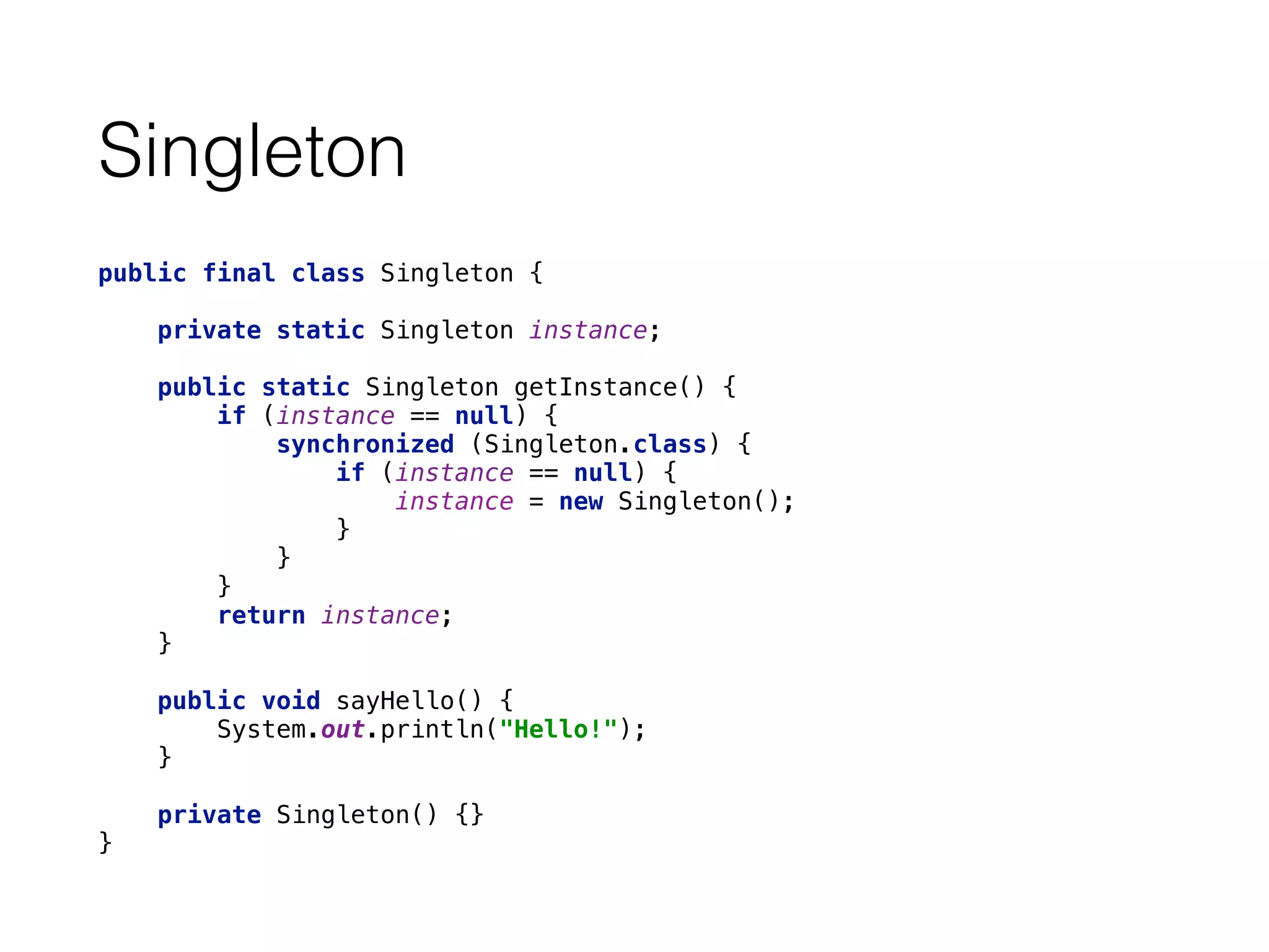 Singleton
public final class Singleton { 
 
private static Singleton instance; 
 
public static Singleton getInstance() { 
if (instance == null) { 
synchronized (Singleton.class) { 
if (instance == null) { 
instance = new Singleton(); 
} 
} 
} 
return instance; 
} 
 
public void sayHello() { 
System.out.println("Hello!"); 
} 
 
private Singleton() {} 
}
 