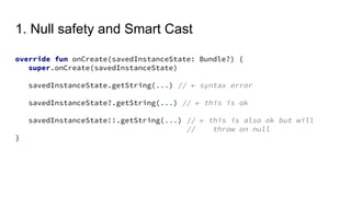 1. Null safety and Smart Cast
override fun onCreate(savedInstanceState: Bundle?) {
super.onCreate(savedInstanceState)
savedInstanceState.getString(...) // ← syntax error
savedInstanceState?.getString(...) // ← this is ok
savedInstanceState!!.getString(...) // ← this is also ok but will
// throw on null
}
 
