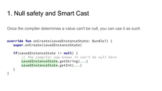 1. Null safety and Smart Cast
Once the compiler determines a value can't be null, you can use it as such
override fun onCreate(savedInstanceState: Bundle?) {
super.onCreate(savedInstanceState)
if(savedInstanceState != null) {
// The compiler now knows it can't be null here
savedInstanceState.getString(...)
savedInstanceState.getInt(...)
}
}
 